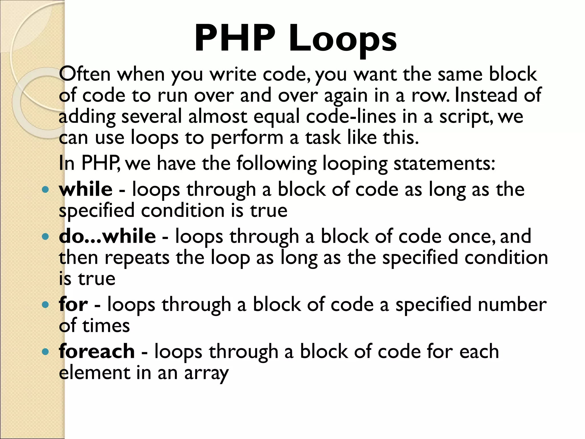 PHP Loops
Often when you write code, you want the same block
of code to run over and over again in a row. Instead of
adding several almost equal code-lines in a script, we
can use loops to perform a task like this.
In PHP, we have the following looping statements:
 while - loops through a block of code as long as the
specified condition is true
 do...while - loops through a block of code once, and
then repeats the loop as long as the specified condition
is true
 for - loops through a block of code a specified number
of times
 foreach - loops through a block of code for each
element in an array
 