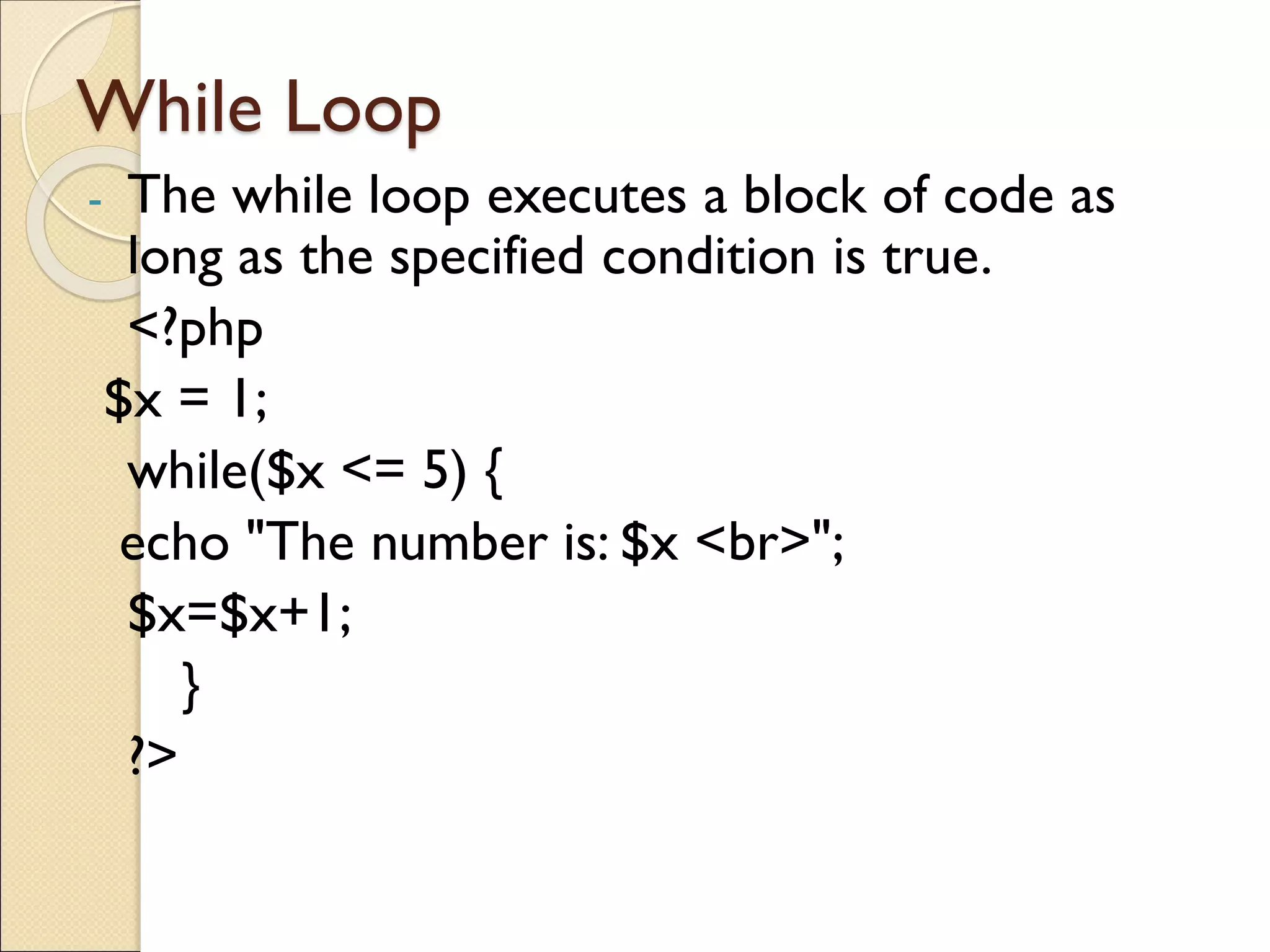While Loop
- The while loop executes a block of code as
long as the specified condition is true.
<?php
$x = 1;
while($x <= 5) {
echo "The number is: $x <br>";
$x=$x+1;
}
?>
 