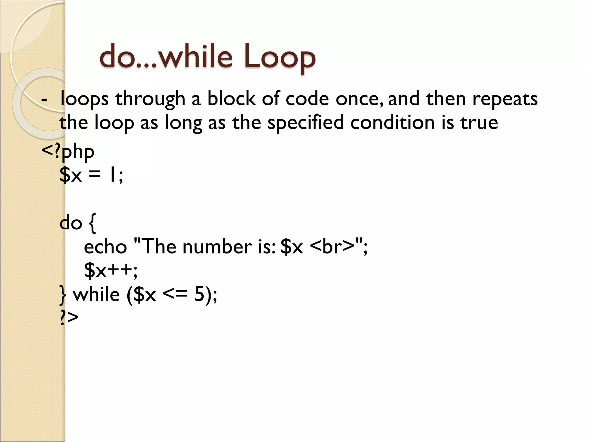 do...while Loop
- loops through a block of code once, and then repeats
the loop as long as the specified condition is true
<?php
$x = 1;
do {
echo "The number is: $x <br>";
$x++;
} while ($x <= 5);
?>
 
