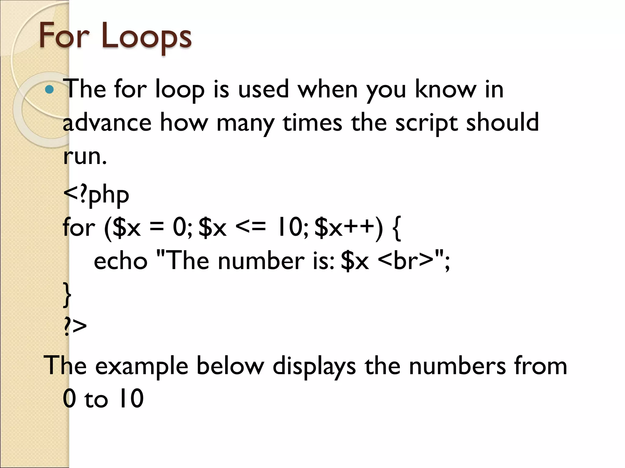 For Loops
 The for loop is used when you know in
advance how many times the script should
run.
<?php
for ($x = 0; $x <= 10; $x++) {
echo "The number is: $x <br>";
}
?>
The example below displays the numbers from
0 to 10
 