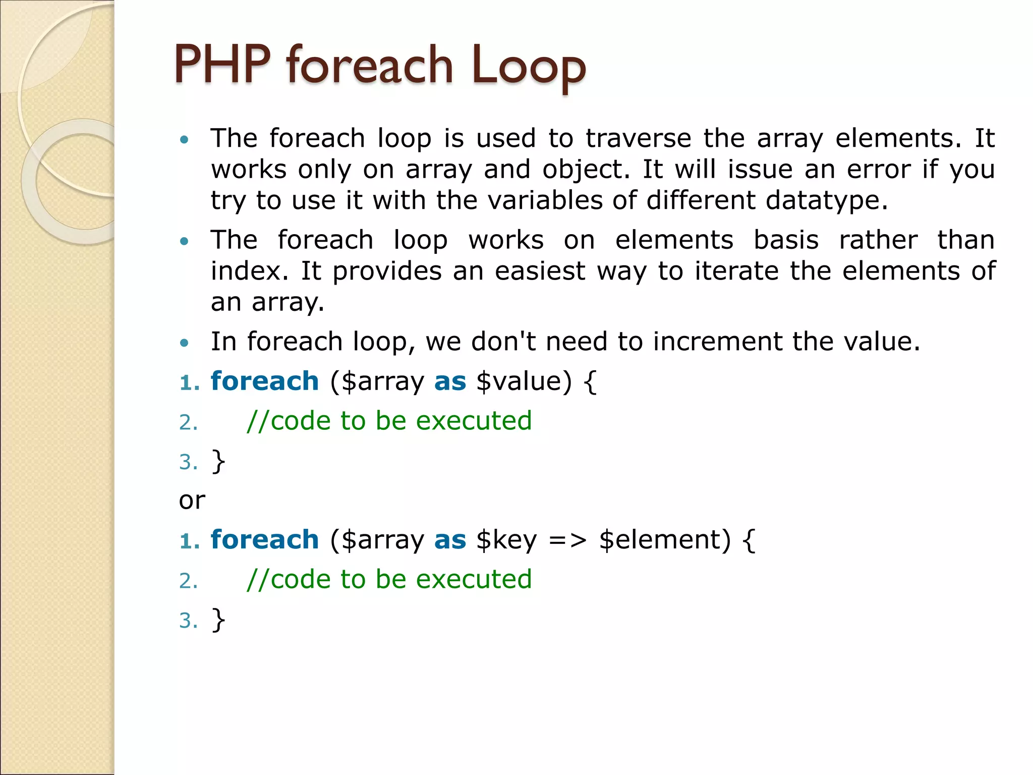 PHP foreach Loop
 The foreach loop is used to traverse the array elements. It
works only on array and object. It will issue an error if you
try to use it with the variables of different datatype.
 The foreach loop works on elements basis rather than
index. It provides an easiest way to iterate the elements of
an array.
 In foreach loop, we don't need to increment the value.
1. foreach ($array as $value) {
2. //code to be executed
3. }
or
1. foreach ($array as $key => $element) {
2. //code to be executed
3. }
 