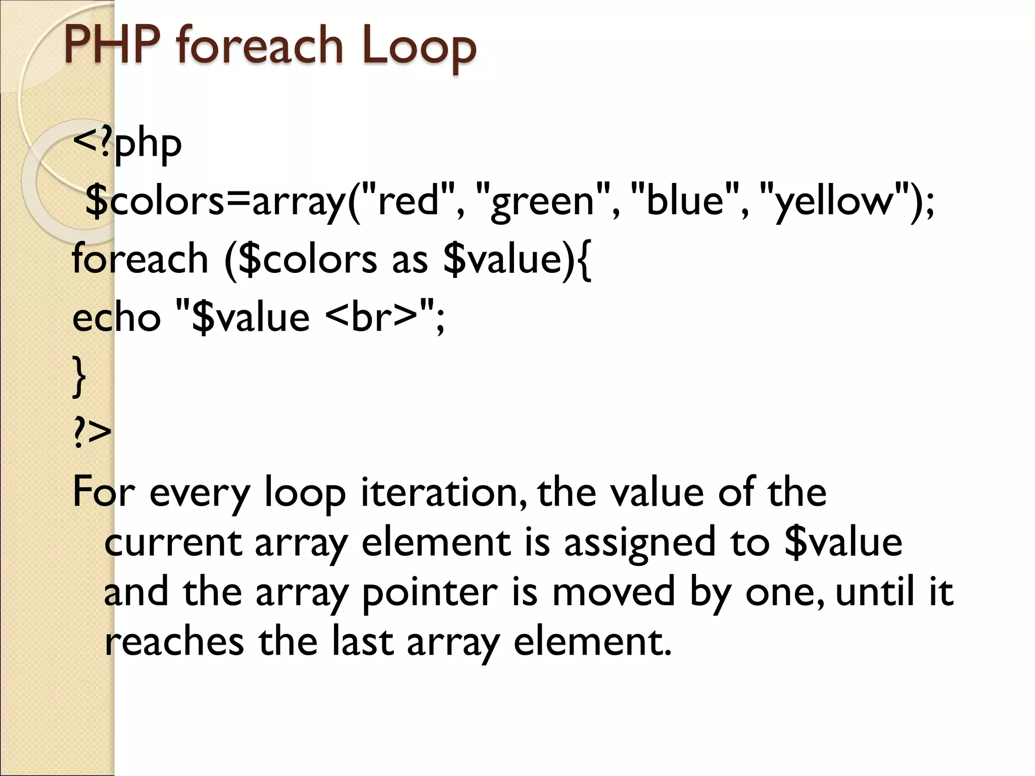 PHP foreach Loop
<?php
$colors=array("red", "green", "blue", "yellow");
foreach ($colors as $value){
echo "$value <br>";
}
?>
For every loop iteration, the value of the
current array element is assigned to $value
and the array pointer is moved by one, until it
reaches the last array element.
 