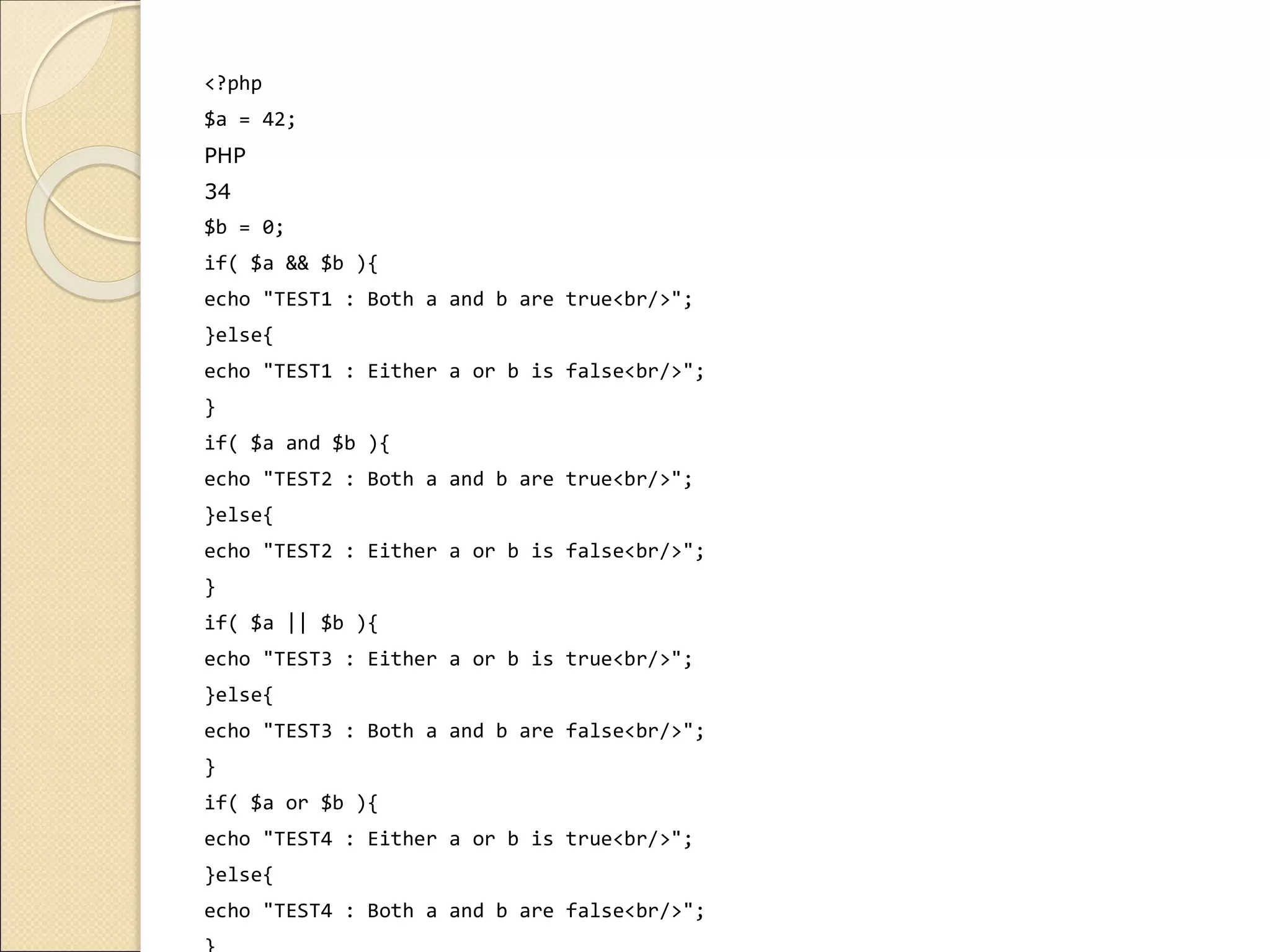 <?php
$a = 42;
PHP
34
$b = 0;
if( $a && $b ){
echo "TEST1 : Both a and b are true<br/>";
}else{
echo "TEST1 : Either a or b is false<br/>";
}
if( $a and $b ){
echo "TEST2 : Both a and b are true<br/>";
}else{
echo "TEST2 : Either a or b is false<br/>";
}
if( $a || $b ){
echo "TEST3 : Either a or b is true<br/>";
}else{
echo "TEST3 : Both a and b are false<br/>";
}
if( $a or $b ){
echo "TEST4 : Either a or b is true<br/>";
}else{
echo "TEST4 : Both a and b are false<br/>";
 