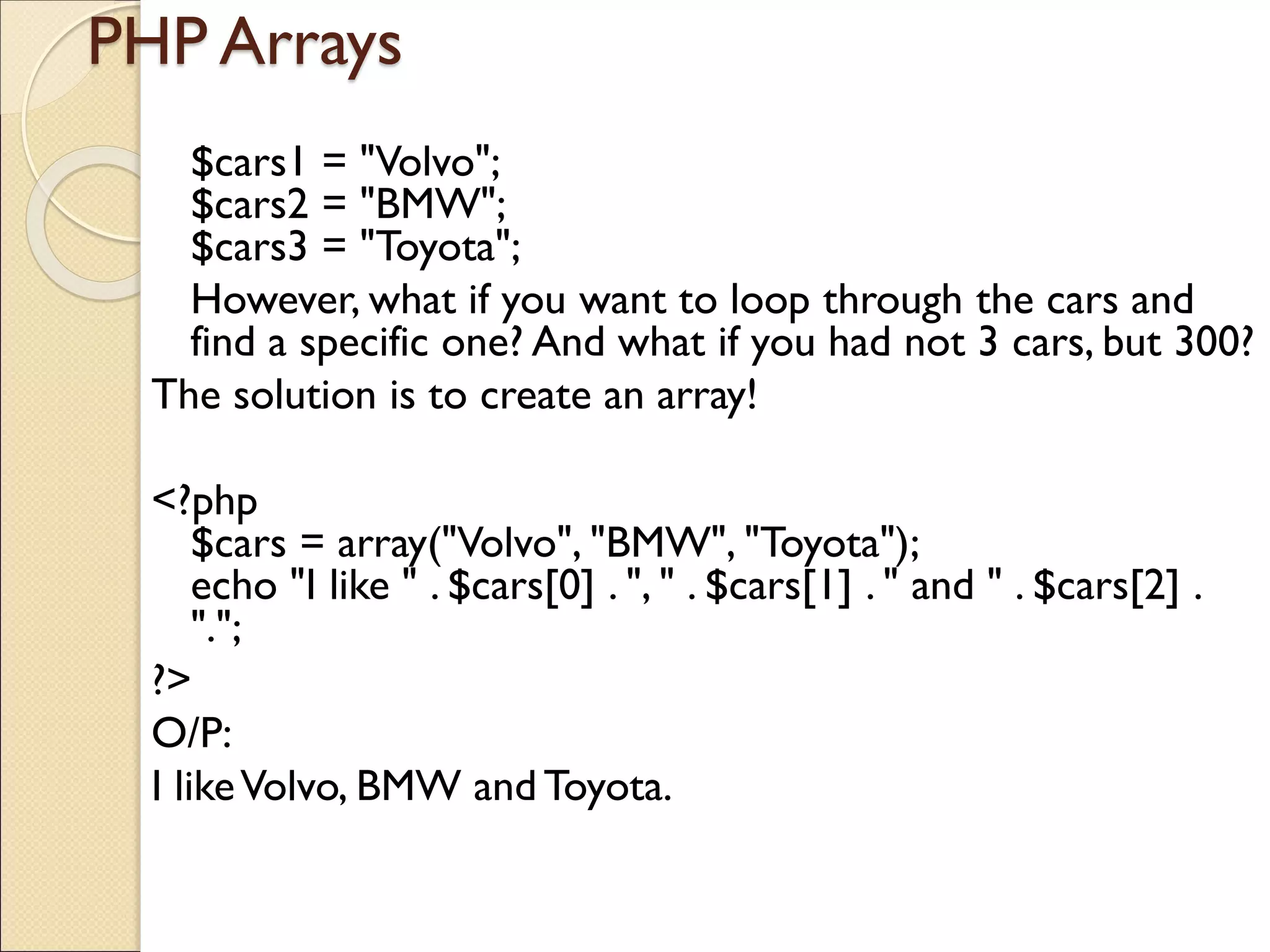 PHP Arrays
$cars1 = "Volvo";
$cars2 = "BMW";
$cars3 = "Toyota";
However, what if you want to loop through the cars and
find a specific one? And what if you had not 3 cars, but 300?
The solution is to create an array!
<?php
$cars = array("Volvo", "BMW", "Toyota");
echo "I like " . $cars[0] . ", " . $cars[1] . " and " . $cars[2] .
".";
?>
O/P:
I likeVolvo, BMW and Toyota.
 