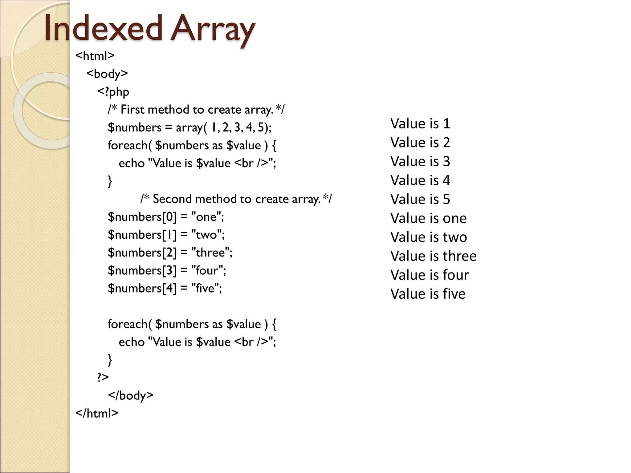 Indexed Array
<html>
<body>
<?php
/* First method to create array. */
$numbers = array( 1,2, 3, 4, 5);
foreach( $numbers as $value ) {
echo "Value is $value <br />";
}
/* Second method to create array. */
$numbers[0] = "one";
$numbers[1] = "two";
$numbers[2] = "three";
$numbers[3] = "four";
$numbers[4] = "five";
foreach( $numbers as $value ) {
echo "Value is $value <br />";
}
?>
</body>
</html>
Value is 1
Value is 2
Value is 3
Value is 4
Value is 5
Value is one
Value is two
Value is three
Value is four
Value is five
 