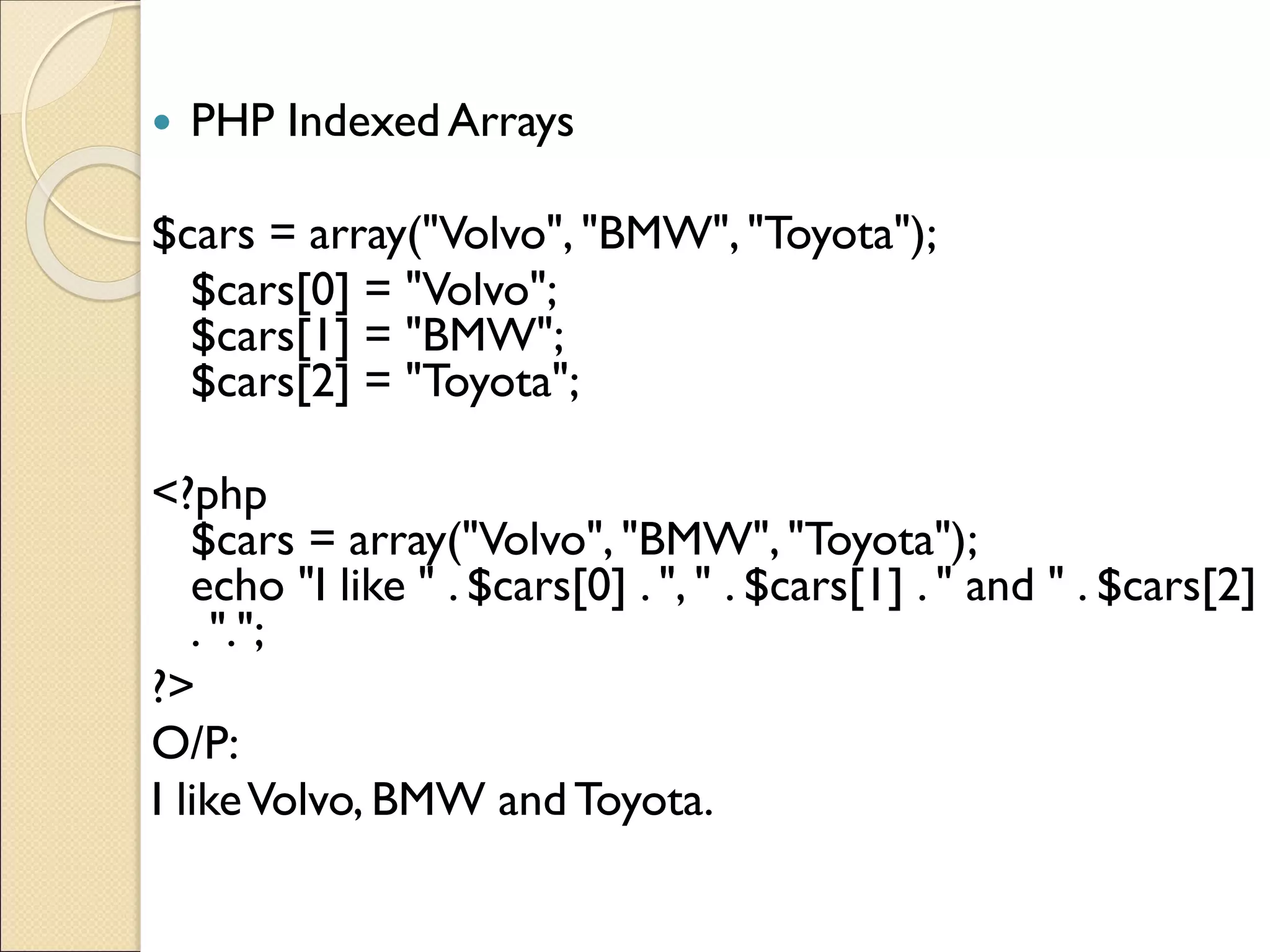  PHP Indexed Arrays
$cars = array("Volvo", "BMW", "Toyota");
$cars[0] = "Volvo";
$cars[1] = "BMW";
$cars[2] = "Toyota";
<?php
$cars = array("Volvo", "BMW", "Toyota");
echo "I like " . $cars[0] . ", " . $cars[1] . " and " . $cars[2]
. ".";
?>
O/P:
I likeVolvo, BMW andToyota.
 