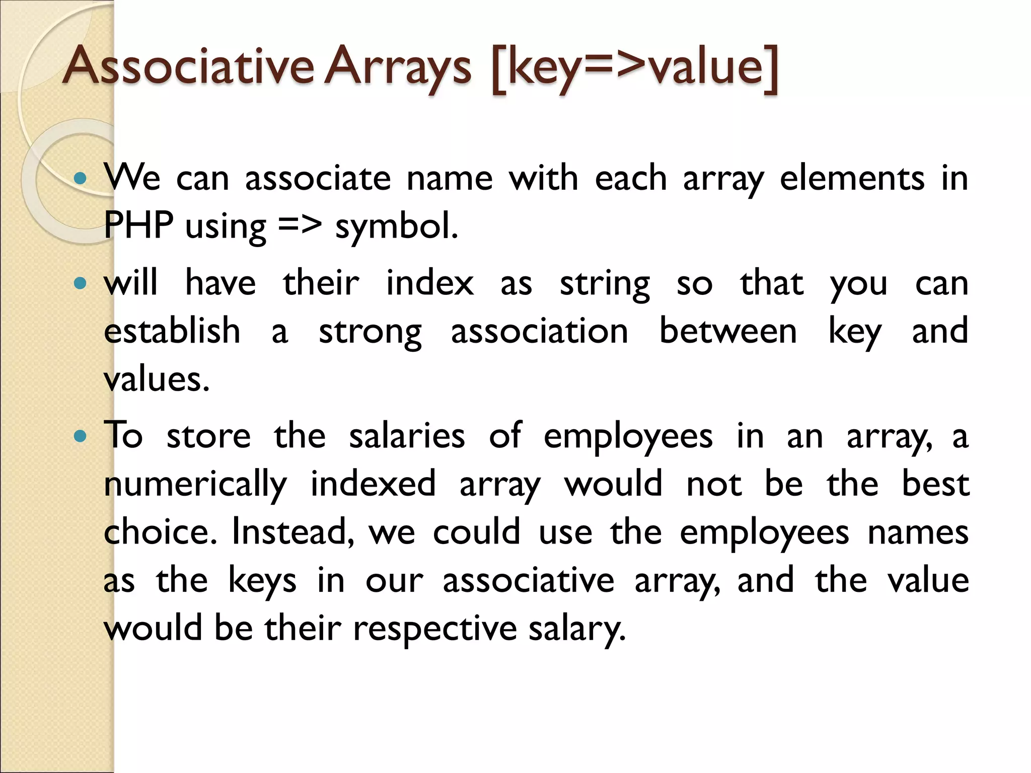 Associative Arrays [key=>value]
 We can associate name with each array elements in
PHP using => symbol.
 will have their index as string so that you can
establish a strong association between key and
values.
 To store the salaries of employees in an array, a
numerically indexed array would not be the best
choice. Instead, we could use the employees names
as the keys in our associative array, and the value
would be their respective salary.
 