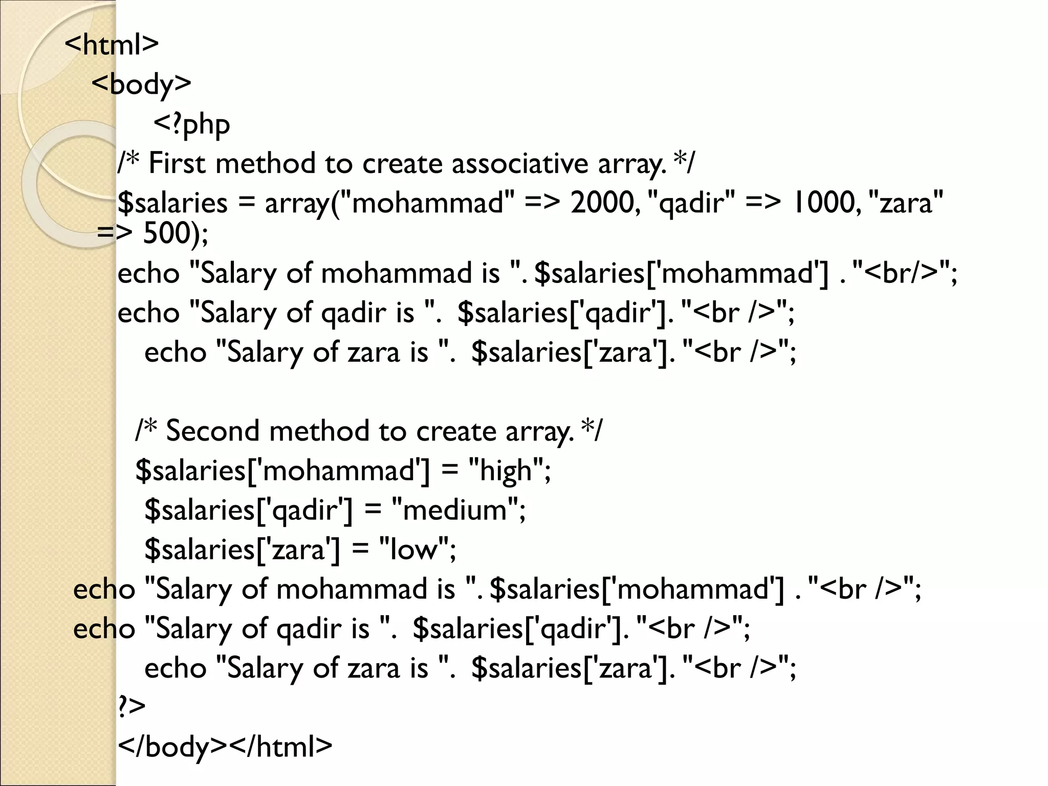 <html>
<body>
<?php
/* First method to create associative array. */
$salaries = array("mohammad" => 2000, "qadir" => 1000, "zara"
=> 500);
echo "Salary of mohammad is ". $salaries['mohammad'] . "<br/>";
echo "Salary of qadir is ". $salaries['qadir']. "<br />";
echo "Salary of zara is ". $salaries['zara']. "<br />";
/* Second method to create array. */
$salaries['mohammad'] = "high";
$salaries['qadir'] = "medium";
$salaries['zara'] = "low";
echo "Salary of mohammad is ". $salaries['mohammad'] . "<br />";
echo "Salary of qadir is ". $salaries['qadir']. "<br />";
echo "Salary of zara is ". $salaries['zara']. "<br />";
?>
</body></html>
 