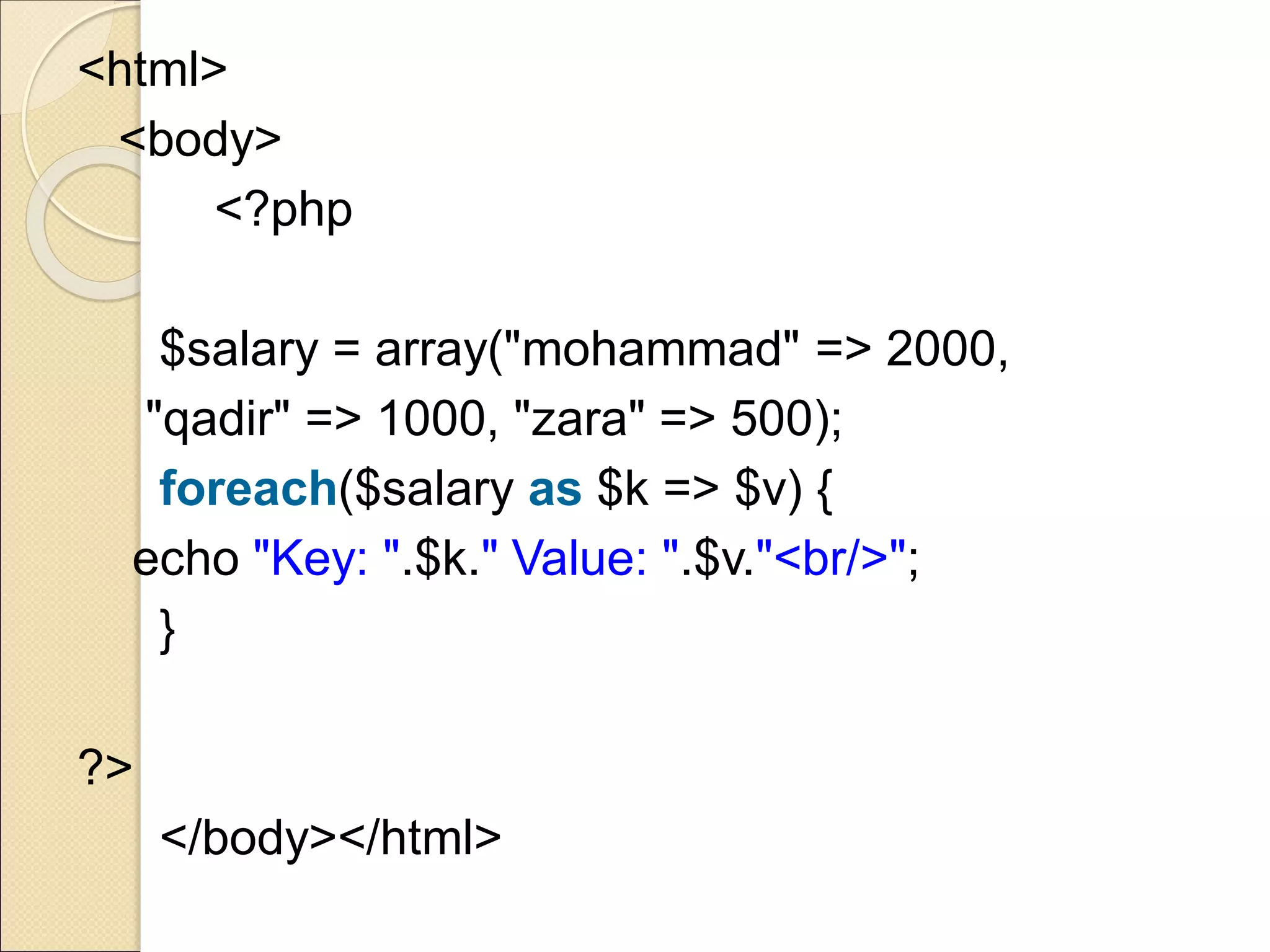 <html>
<body>
<?php
$salary = array("mohammad" => 2000,
"qadir" => 1000, "zara" => 500);
foreach($salary as $k => $v) {
echo "Key: ".$k." Value: ".$v."<br/>";
}
?>
</body></html>
 