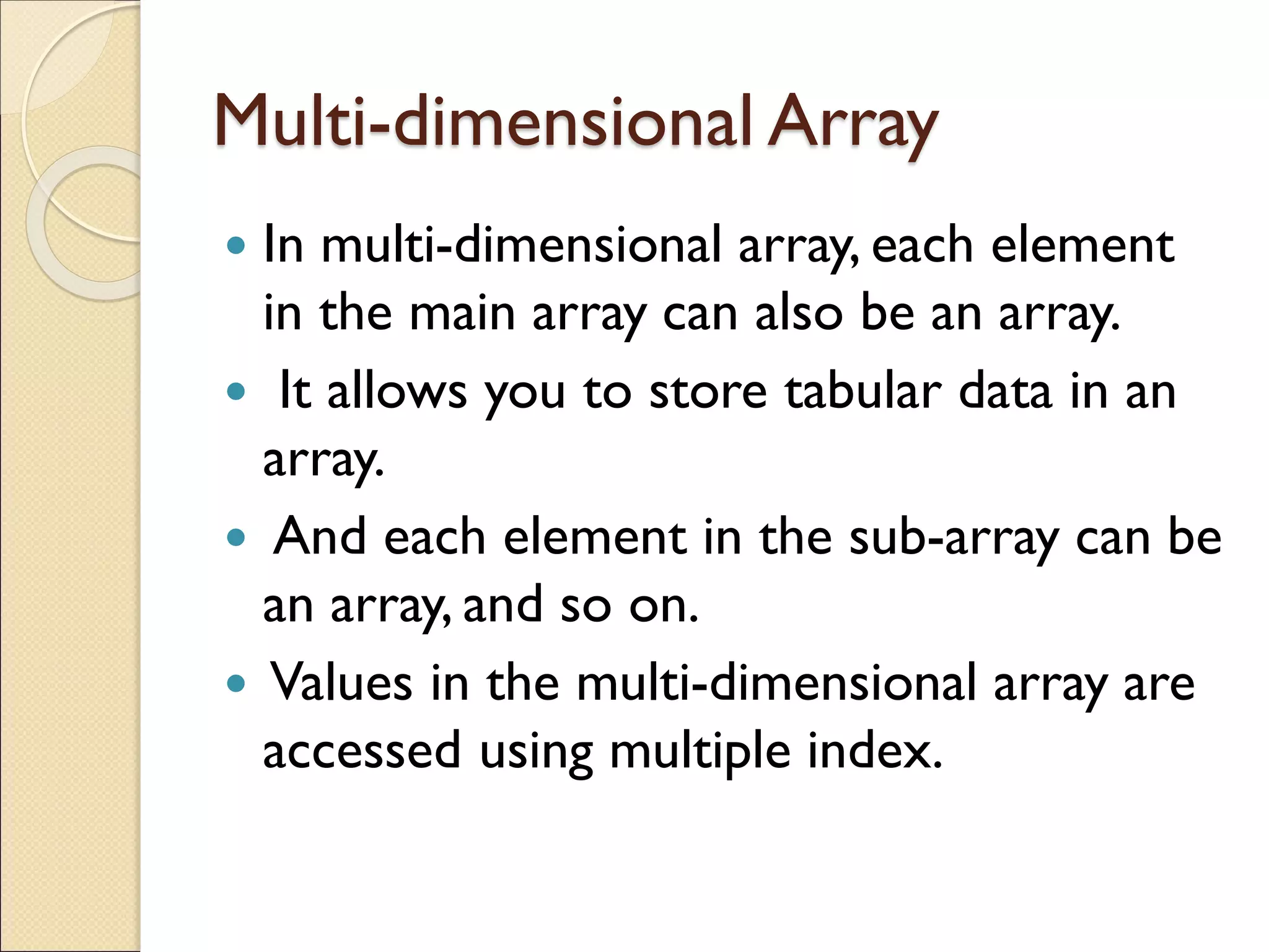 Multi-dimensional Array
 In multi-dimensional array, each element
in the main array can also be an array.
 It allows you to store tabular data in an
array.
 And each element in the sub-array can be
an array, and so on.
 Values in the multi-dimensional array are
accessed using multiple index.
 