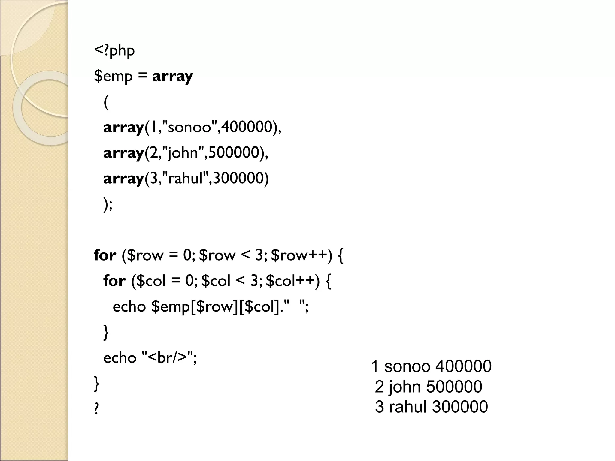 <?php
$emp = array
(
array(1,"sonoo",400000),
array(2,"john",500000),
array(3,"rahul",300000)
);
for ($row = 0; $row < 3; $row++) {
for ($col = 0; $col < 3; $col++) {
echo $emp[$row][$col]." ";
}
echo "<br/>";
}
?
1 sonoo 400000
2 john 500000
3 rahul 300000
 