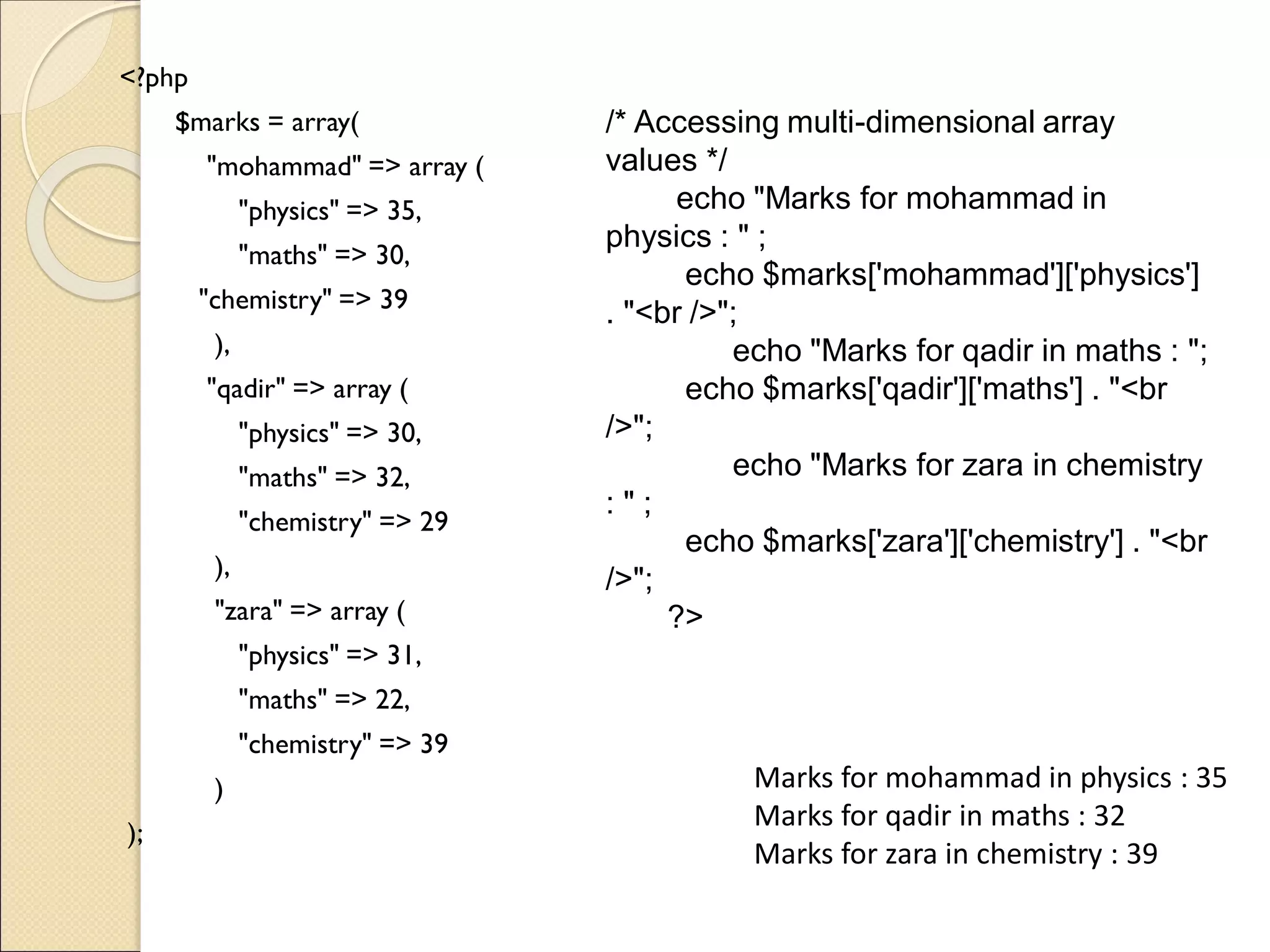 <?php
$marks = array(
"mohammad" => array (
"physics" => 35,
"maths" => 30,
"chemistry" => 39
),
"qadir" => array (
"physics" => 30,
"maths" => 32,
"chemistry" => 29
),
"zara" => array (
"physics" => 31,
"maths" => 22,
"chemistry" => 39
)
);
Marks for mohammad in physics : 35
Marks for qadir in maths : 32
Marks for zara in chemistry : 39
/* Accessing multi-dimensional array
values */
echo "Marks for mohammad in
physics : " ;
echo $marks['mohammad']['physics']
. "<br />";
echo "Marks for qadir in maths : ";
echo $marks['qadir']['maths'] . "<br
/>";
echo "Marks for zara in chemistry
: " ;
echo $marks['zara']['chemistry'] . "<br
/>";
?>
 