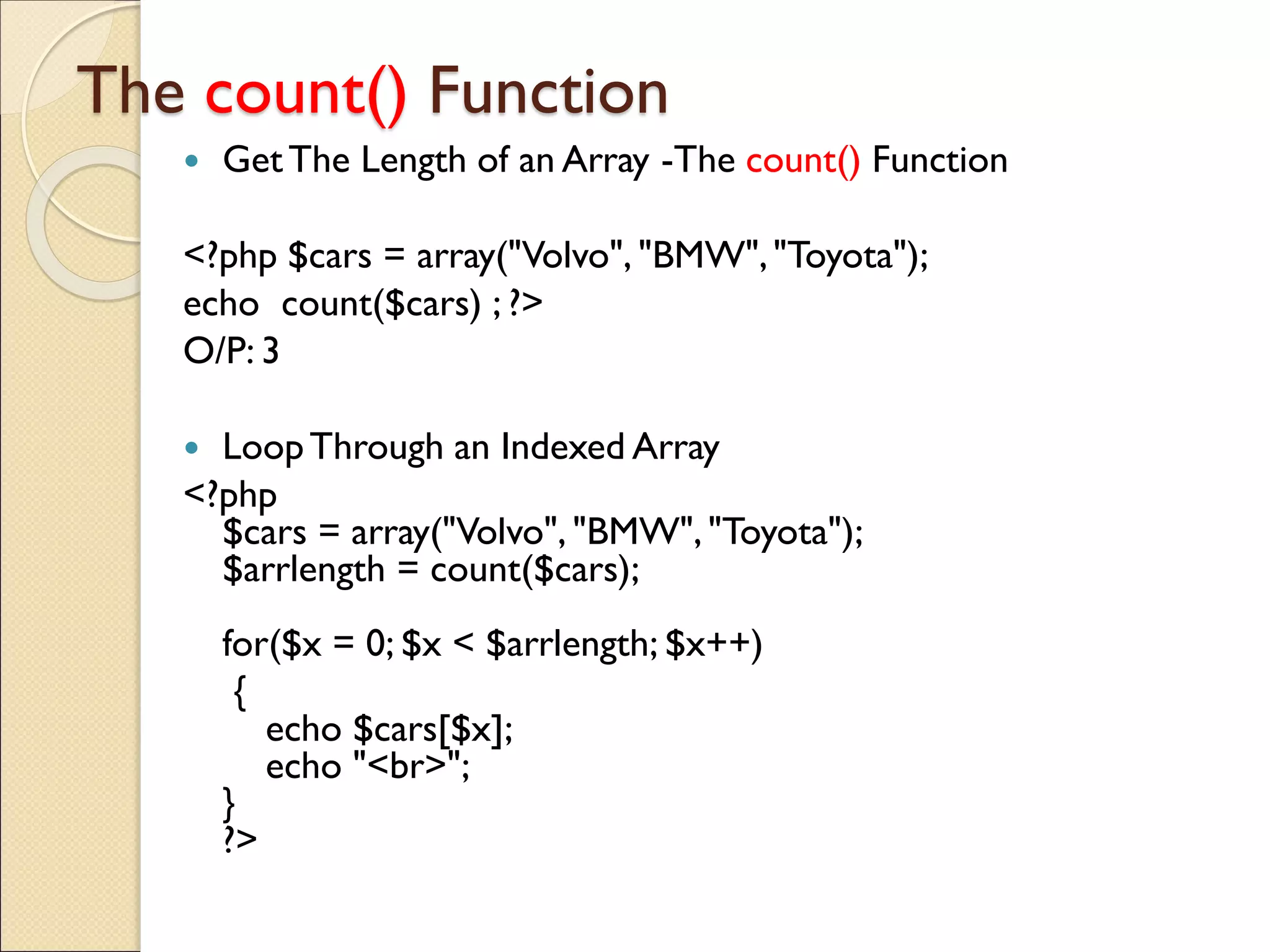 The count() Function
 GetThe Length of an Array -The count() Function
<?php $cars = array("Volvo", "BMW","Toyota");
echo count($cars) ; ?>
O/P: 3
 LoopThrough an Indexed Array
<?php
$cars = array("Volvo", "BMW", "Toyota");
$arrlength = count($cars);
for($x = 0; $x < $arrlength; $x++)
{
echo $cars[$x];
echo "<br>";
}
?>
 