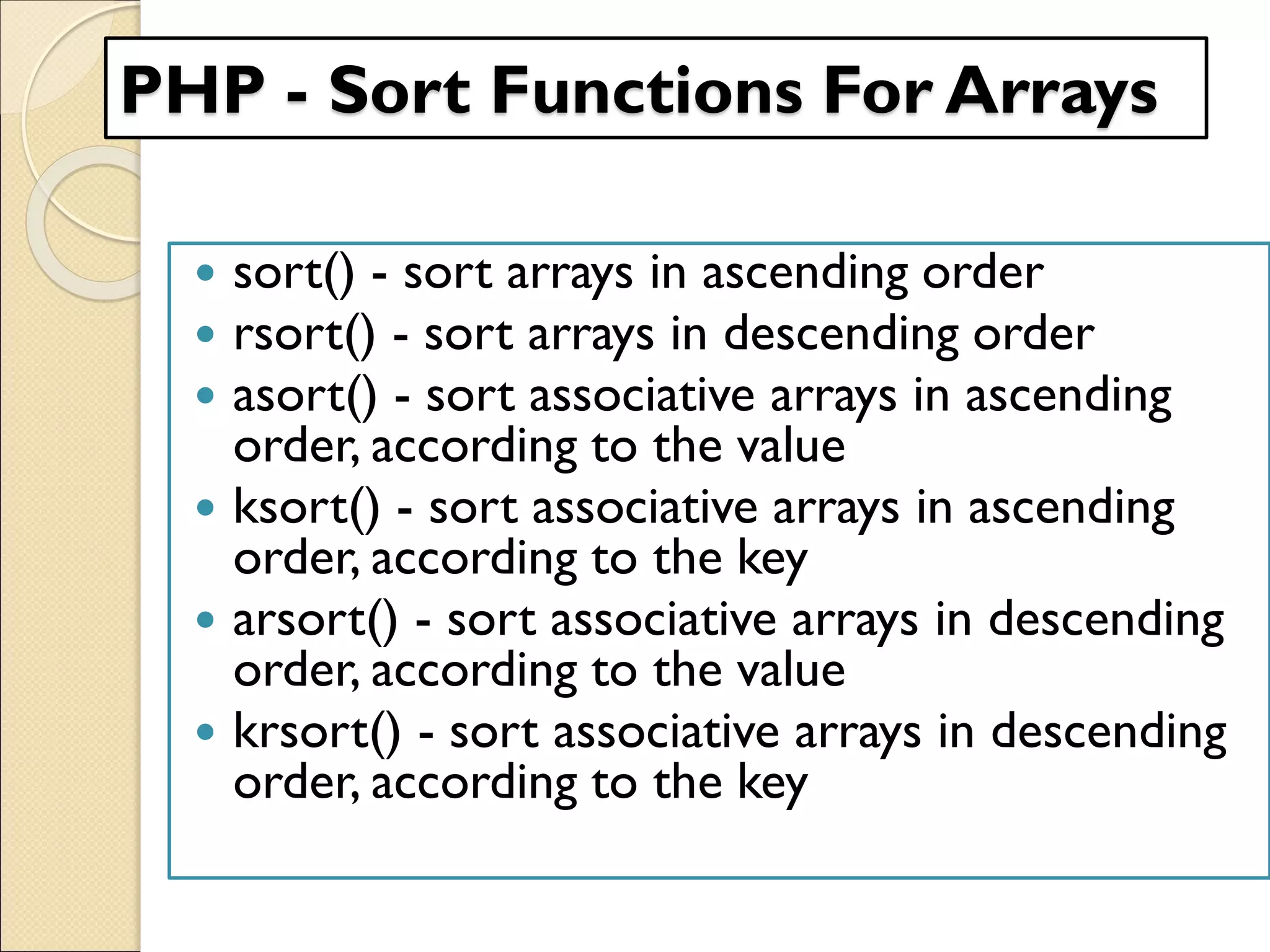 PHP - Sort Functions For Arrays
 sort() - sort arrays in ascending order
 rsort() - sort arrays in descending order
 asort() - sort associative arrays in ascending
order, according to the value
 ksort() - sort associative arrays in ascending
order, according to the key
 arsort() - sort associative arrays in descending
order, according to the value
 krsort() - sort associative arrays in descending
order, according to the key
 