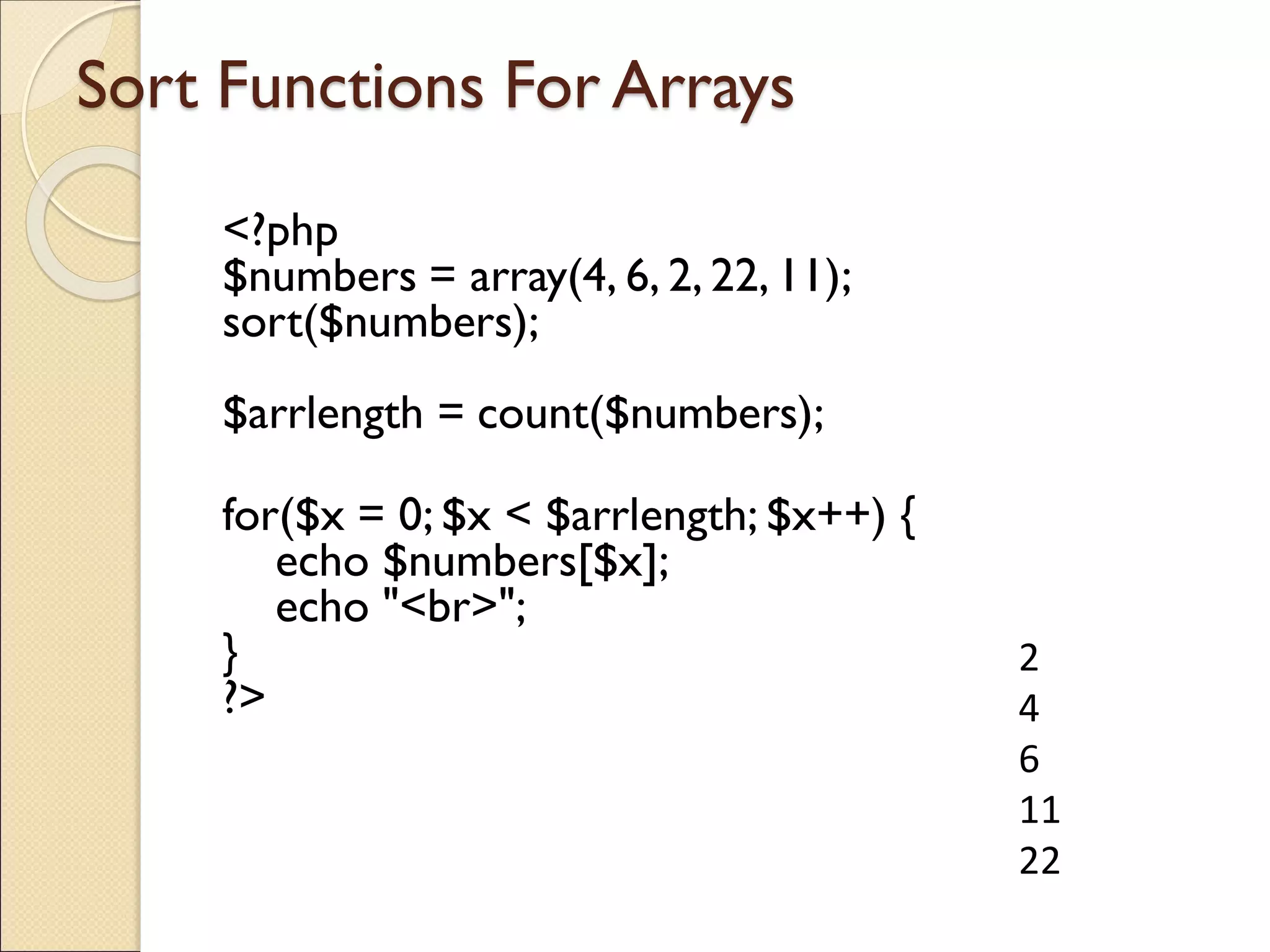 Sort Functions For Arrays
<?php
$numbers = array(4, 6, 2, 22, 11);
sort($numbers);
$arrlength = count($numbers);
for($x = 0; $x < $arrlength; $x++) {
echo $numbers[$x];
echo "<br>";
}
?>
2
4
6
11
22
 