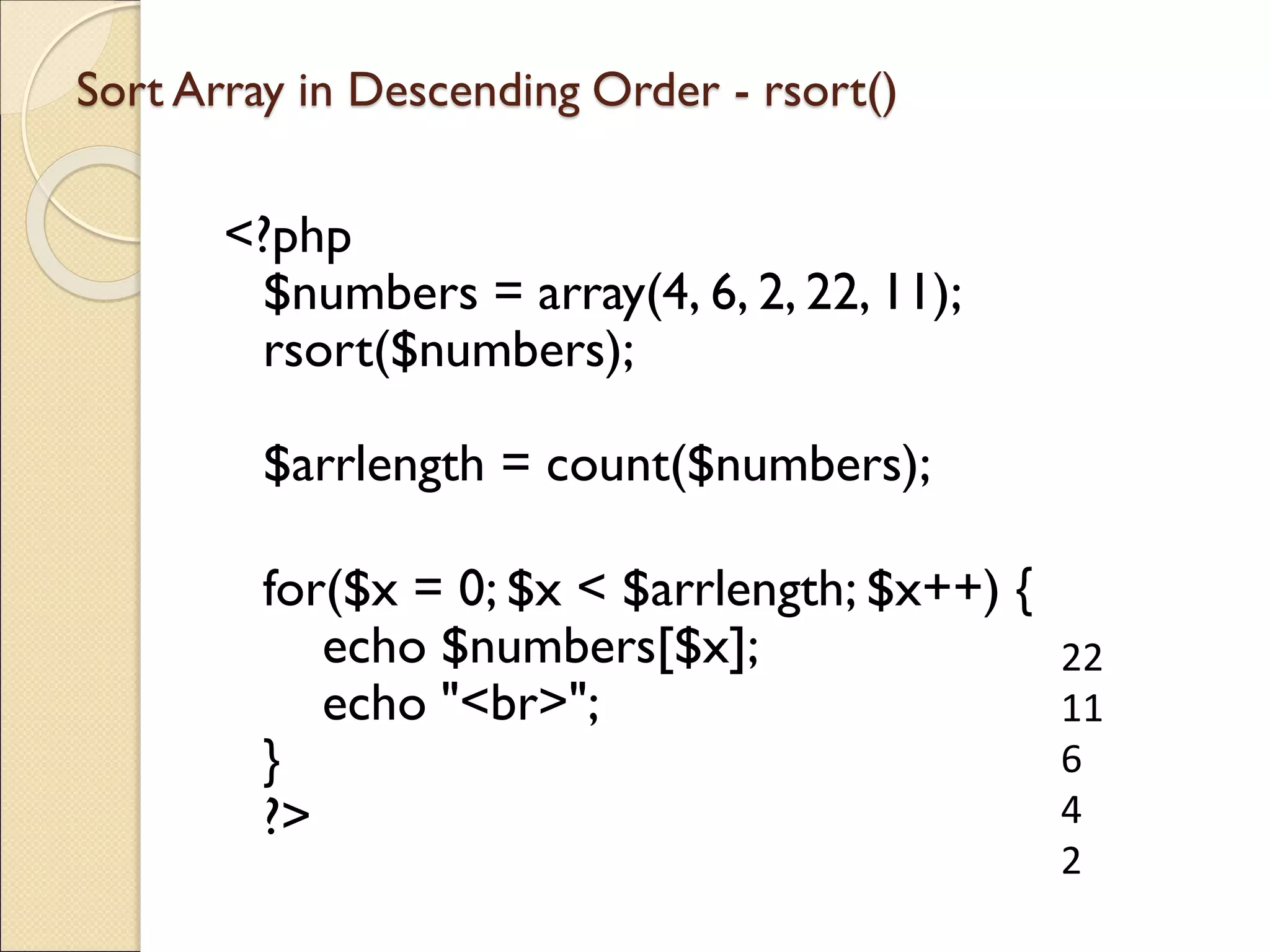 Sort Array in Descending Order - rsort()
<?php
$numbers = array(4, 6, 2, 22, 11);
rsort($numbers);
$arrlength = count($numbers);
for($x = 0; $x < $arrlength; $x++) {
echo $numbers[$x];
echo "<br>";
}
?>
22
11
6
4
2
 
