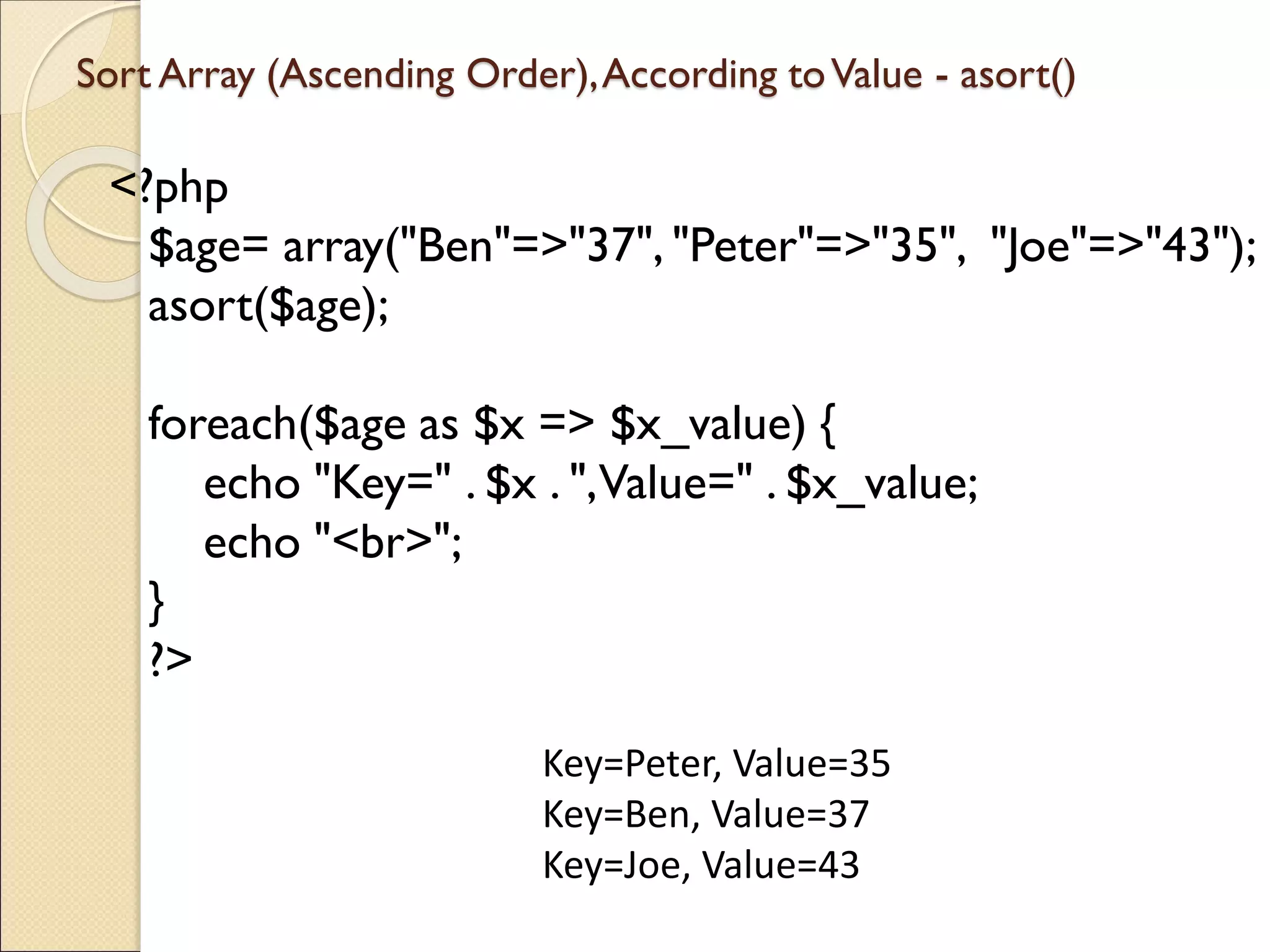 Sort Array (Ascending Order),According toValue - asort()
<?php
$age= array("Ben"=>"37", "Peter"=>"35", "Joe"=>"43");
asort($age);
foreach($age as $x => $x_value) {
echo "Key=" . $x . ",Value=" . $x_value;
echo "<br>";
}
?>
Key=Peter, Value=35
Key=Ben, Value=37
Key=Joe, Value=43
 