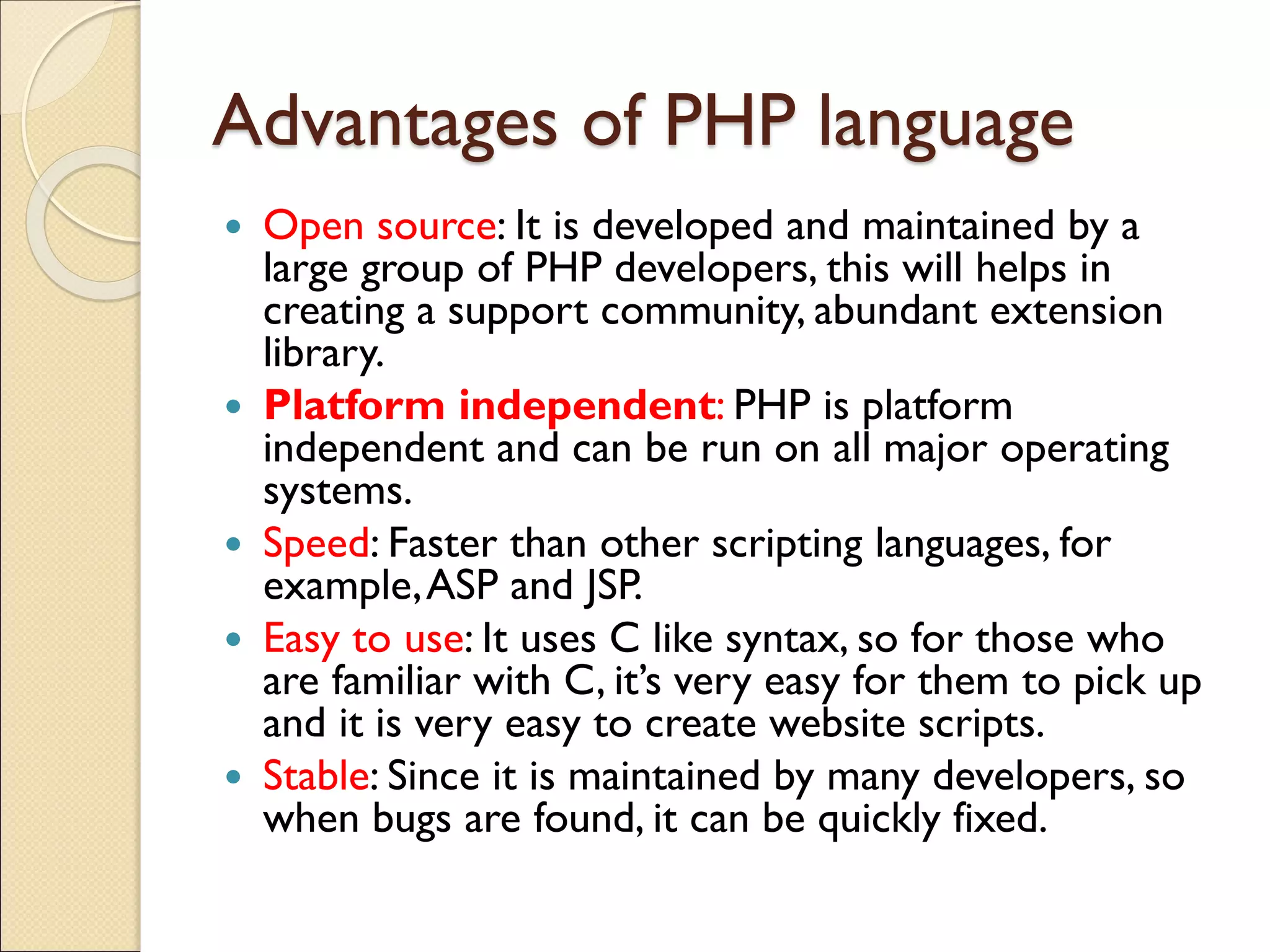 Advantages of PHP language
 Open source: It is developed and maintained by a
large group of PHP developers, this will helps in
creating a support community, abundant extension
library.
 Platform independent: PHP is platform
independent and can be run on all major operating
systems.
 Speed: Faster than other scripting languages, for
example,ASP and JSP.
 Easy to use: It uses C like syntax, so for those who
are familiar with C, it’s very easy for them to pick up
and it is very easy to create website scripts.
 Stable: Since it is maintained by many developers, so
when bugs are found, it can be quickly fixed.
 