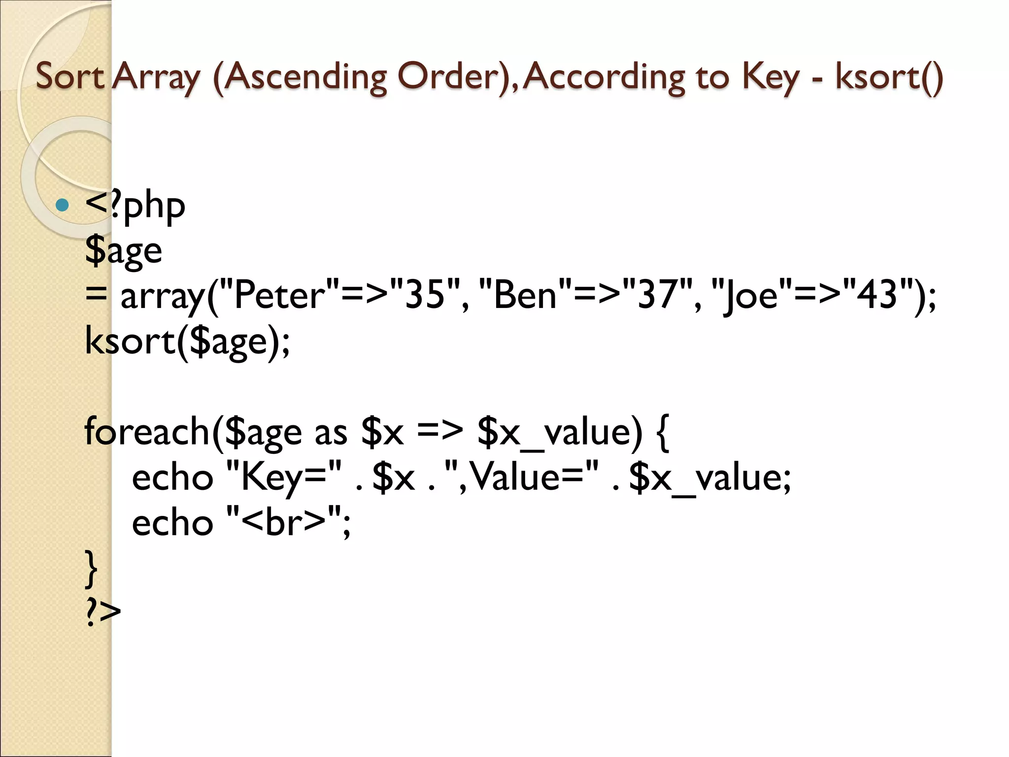 Sort Array (Ascending Order),According to Key - ksort()
 <?php
$age
= array("Peter"=>"35", "Ben"=>"37", "Joe"=>"43");
ksort($age);
foreach($age as $x => $x_value) {
echo "Key=" . $x . ",Value=" . $x_value;
echo "<br>";
}
?>
 