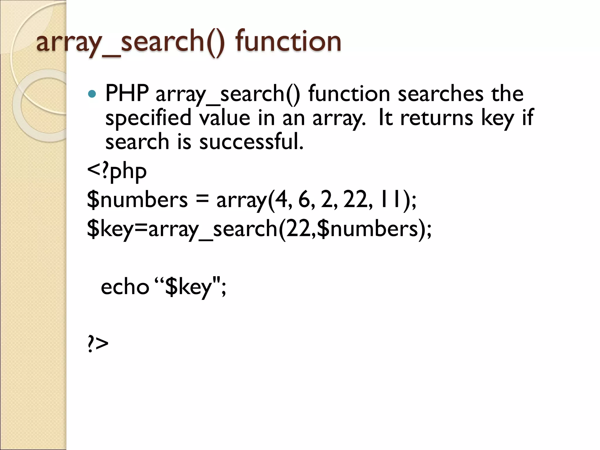 array_search() function
 PHP array_search() function searches the
specified value in an array. It returns key if
search is successful.
<?php
$numbers = array(4, 6, 2, 22, 11);
$key=array_search(22,$numbers);
echo “$key";
?>
 