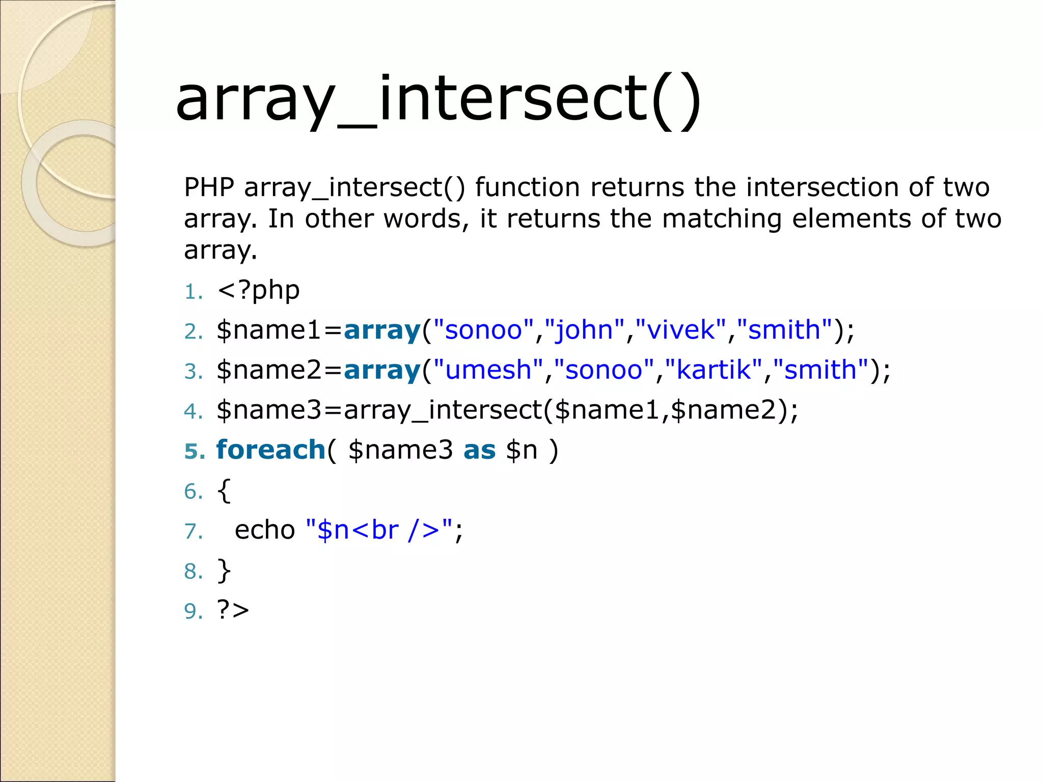 array_intersect()
PHP array_intersect() function returns the intersection of two
array. In other words, it returns the matching elements of two
array.
1. <?php
2. $name1=array("sonoo","john","vivek","smith");
3. $name2=array("umesh","sonoo","kartik","smith");
4. $name3=array_intersect($name1,$name2);
5. foreach( $name3 as $n )
6. {
7. echo "$n<br />";
8. }
9. ?>
 