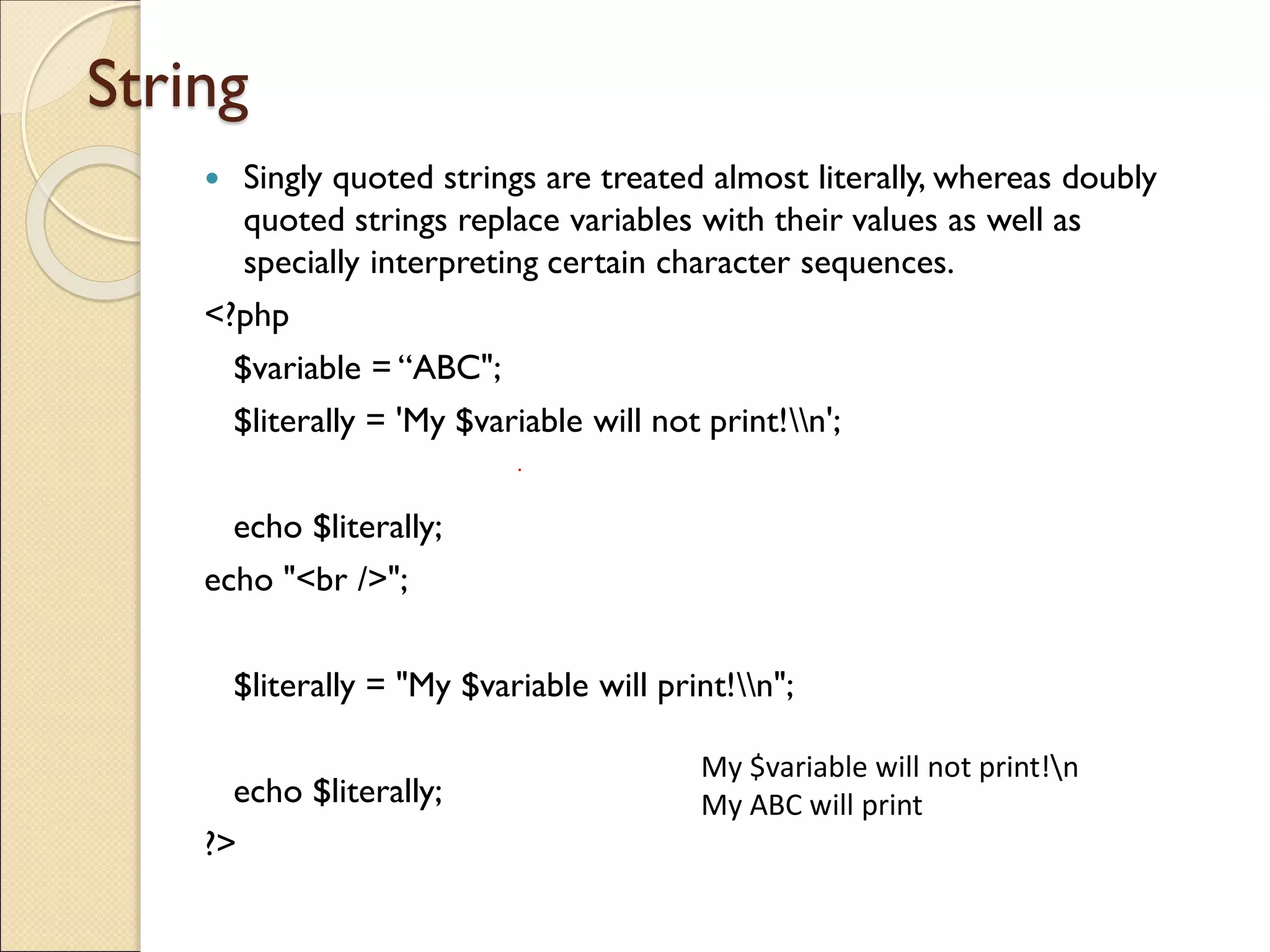 String
 Singly quoted strings are treated almost literally, whereas doubly
quoted strings replace variables with their values as well as
specially interpreting certain character sequences.
<?php
$variable = “ABC";
$literally = 'My $variable will not print!n';
echo $literally;
echo "<br />";
$literally = "My $variable will print!n";
echo $literally;
?>
My $variable will not print!n
My ABC will print
 