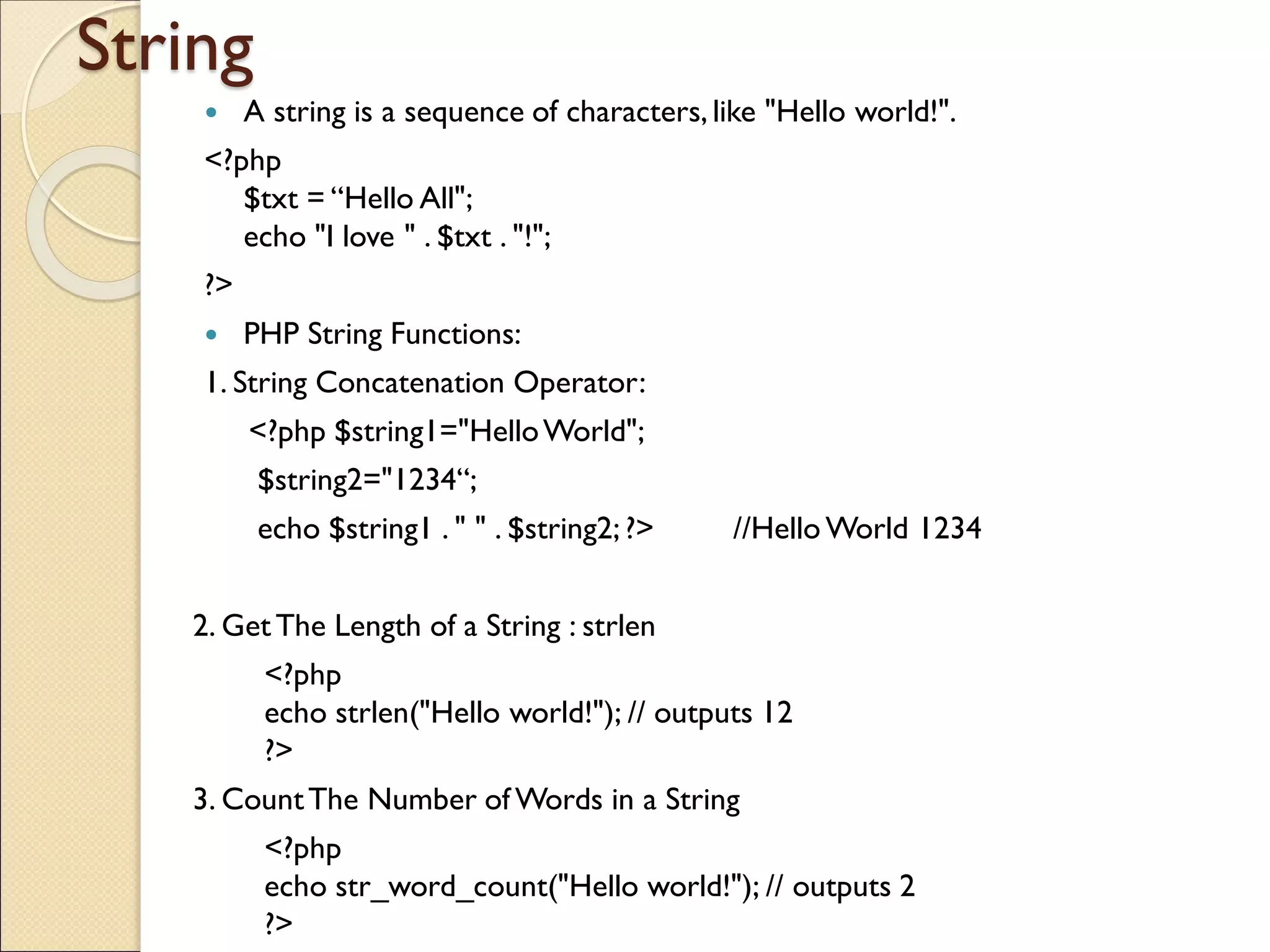 String
 A string is a sequence of characters, like "Hello world!".
<?php
$txt = “Hello All";
echo "I love " . $txt . "!";
?>
 PHP String Functions:
1. String Concatenation Operator:
<?php $string1="HelloWorld";
$string2="1234“;
echo $string1 . " " . $string2; ?> //Hello World 1234
2. GetThe Length of a String : strlen
<?php
echo strlen("Hello world!"); // outputs 12
?>
3. CountThe Number of Words in a String
<?php
echo str_word_count("Hello world!"); // outputs 2
?>
 