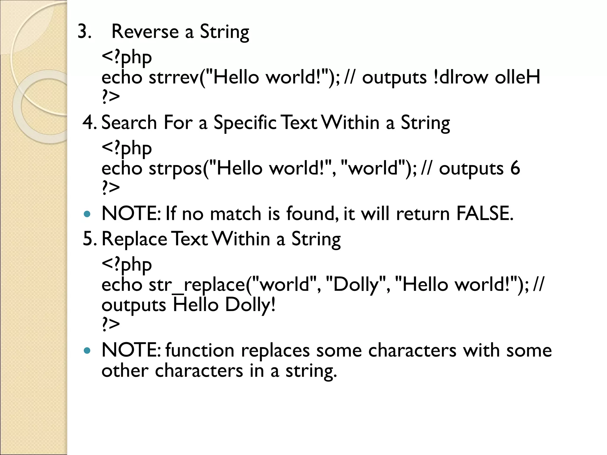 3. Reverse a String
<?php
echo strrev("Hello world!"); // outputs !dlrow olleH
?>
4. Search For a Specific Text Within a String
<?php
echo strpos("Hello world!", "world"); // outputs 6
?>
 NOTE: If no match is found, it will return FALSE.
5. Replace Text Within a String
<?php
echo str_replace("world", "Dolly", "Hello world!"); //
outputs Hello Dolly!
?>
 NOTE: function replaces some characters with some
other characters in a string.
 