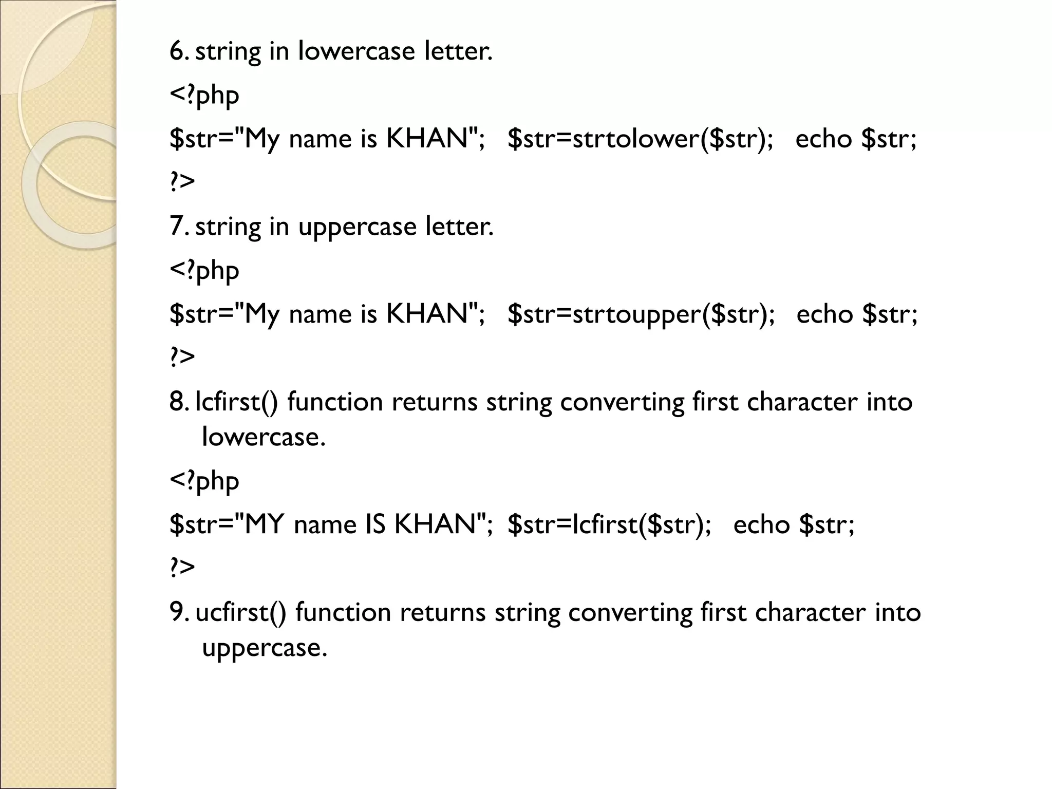 6. string in lowercase letter.
<?php
$str="My name is KHAN"; $str=strtolower($str); echo $str;
?>
7. string in uppercase letter.
<?php
$str="My name is KHAN"; $str=strtoupper($str); echo $str;
?>
8. lcfirst() function returns string converting first character into
lowercase.
<?php
$str="MY name IS KHAN"; $str=lcfirst($str); echo $str;
?>
9. ucfirst() function returns string converting first character into
uppercase.
 