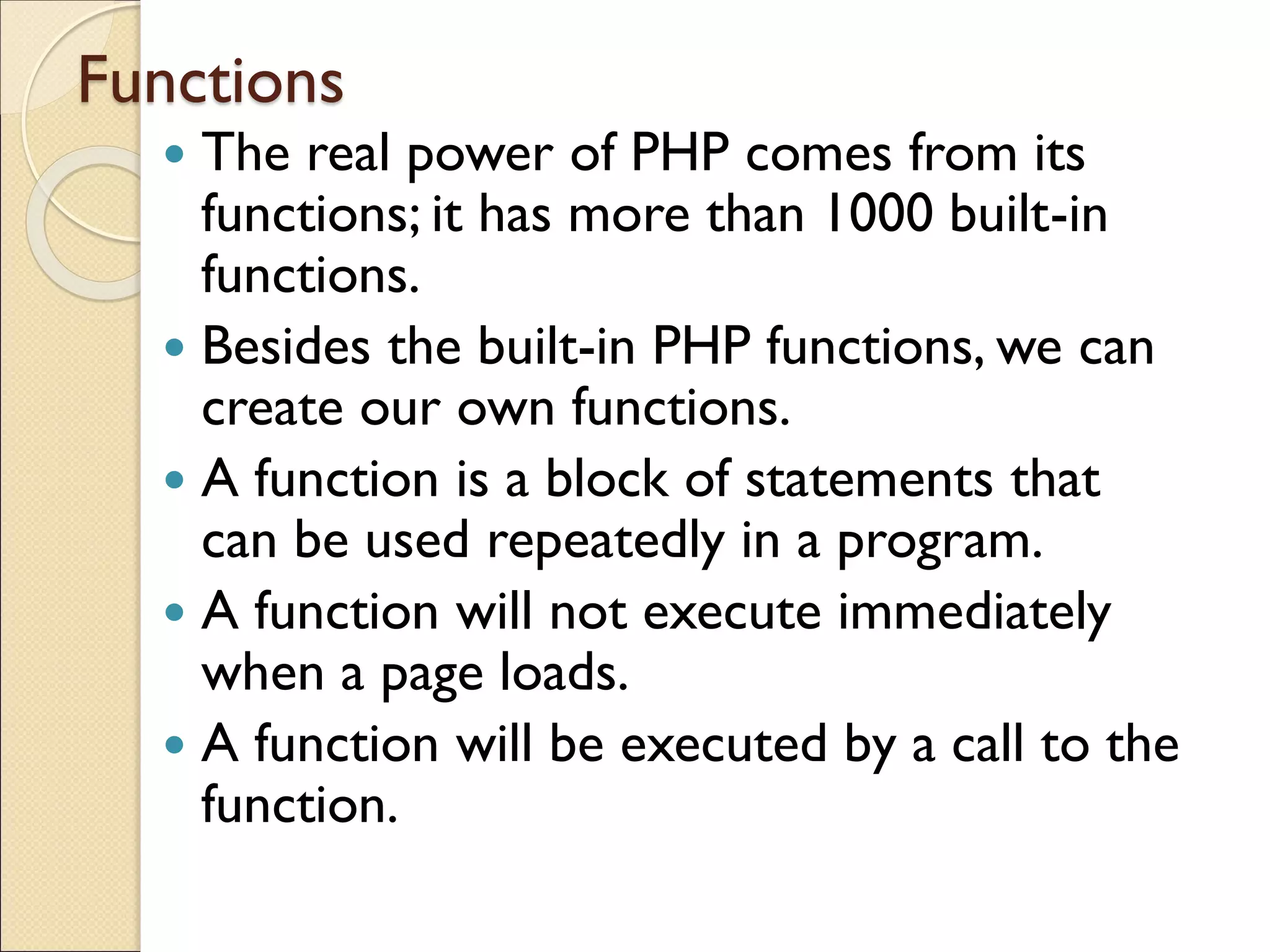 Functions
 The real power of PHP comes from its
functions; it has more than 1000 built-in
functions.
 Besides the built-in PHP functions, we can
create our own functions.
 A function is a block of statements that
can be used repeatedly in a program.
 A function will not execute immediately
when a page loads.
 A function will be executed by a call to the
function.
 