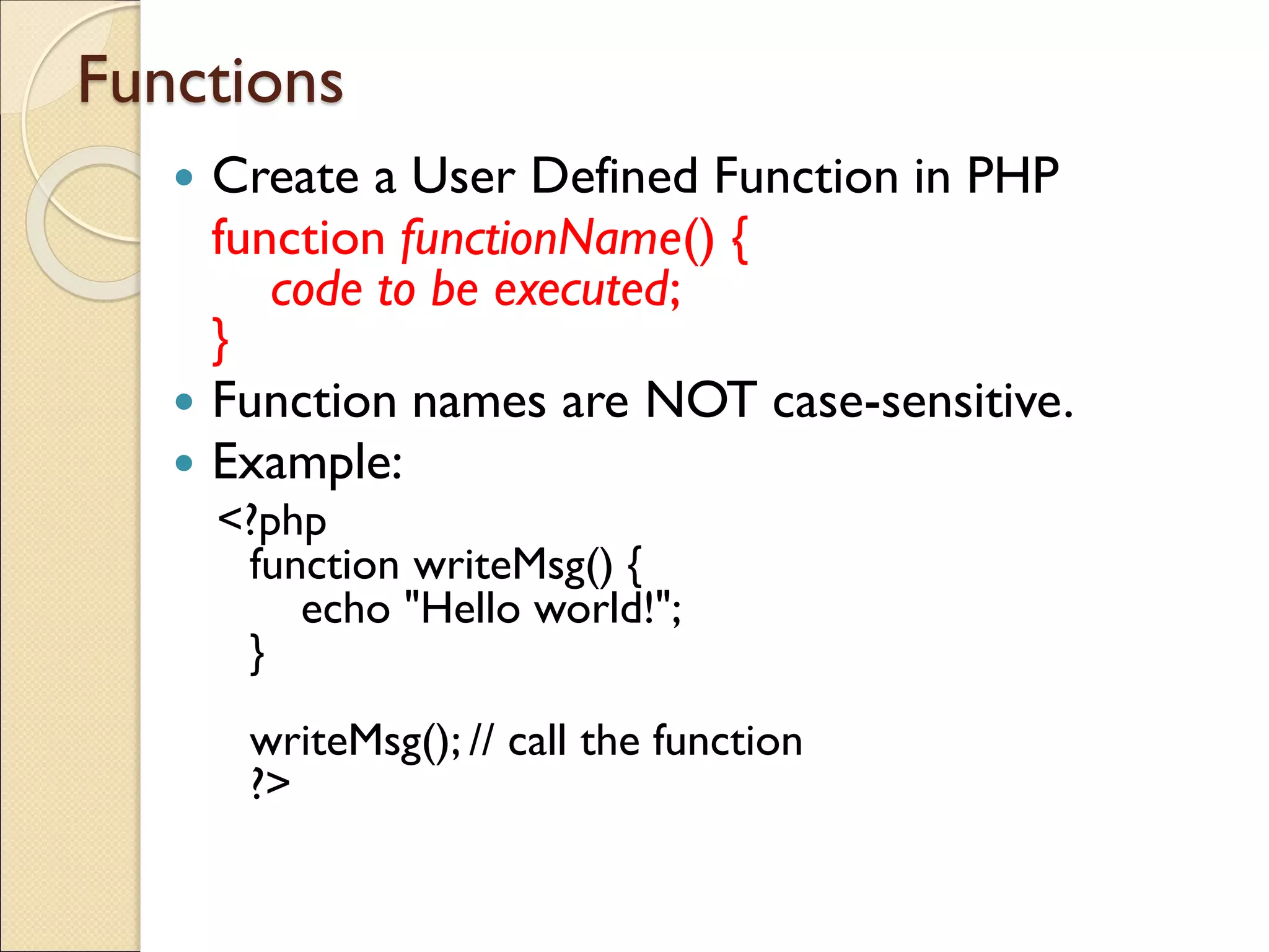 Functions
 Create a User Defined Function in PHP
function functionName() {
code to be executed;
}
 Function names are NOT case-sensitive.
 Example:
<?php
function writeMsg() {
echo "Hello world!";
}
writeMsg(); // call the function
?>
 