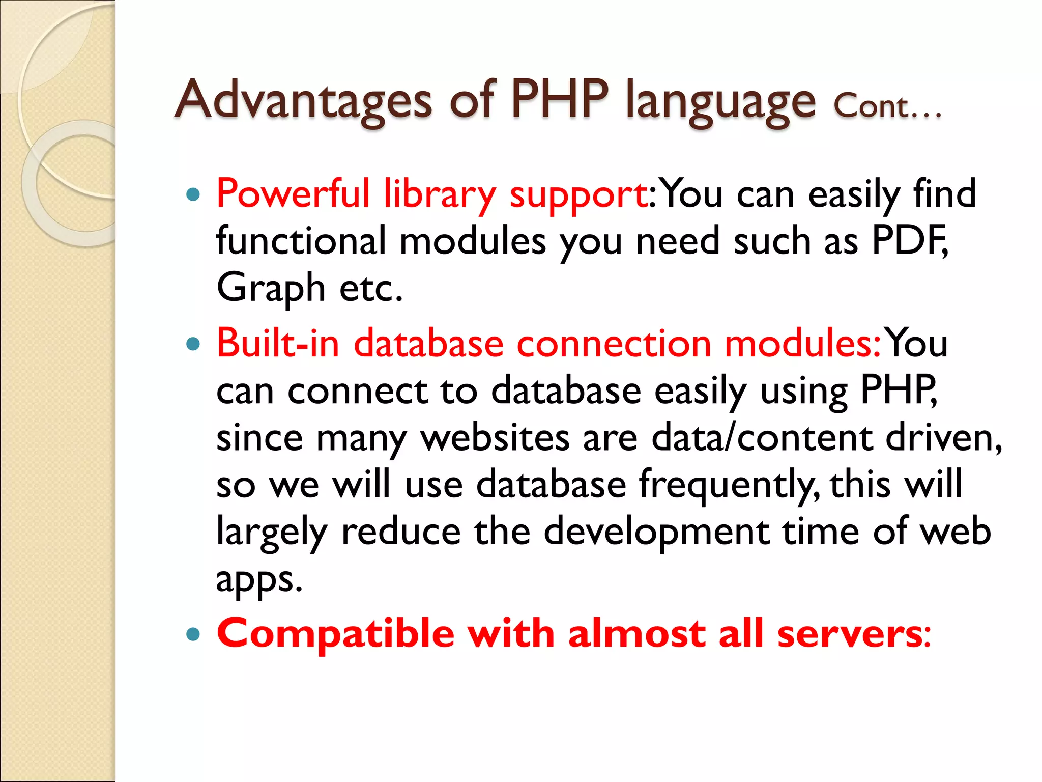 Advantages of PHP language Cont…
 Powerful library support:You can easily find
functional modules you need such as PDF,
Graph etc.
 Built-in database connection modules:You
can connect to database easily using PHP,
since many websites are data/content driven,
so we will use database frequently, this will
largely reduce the development time of web
apps.
 Compatible with almost all servers:
 