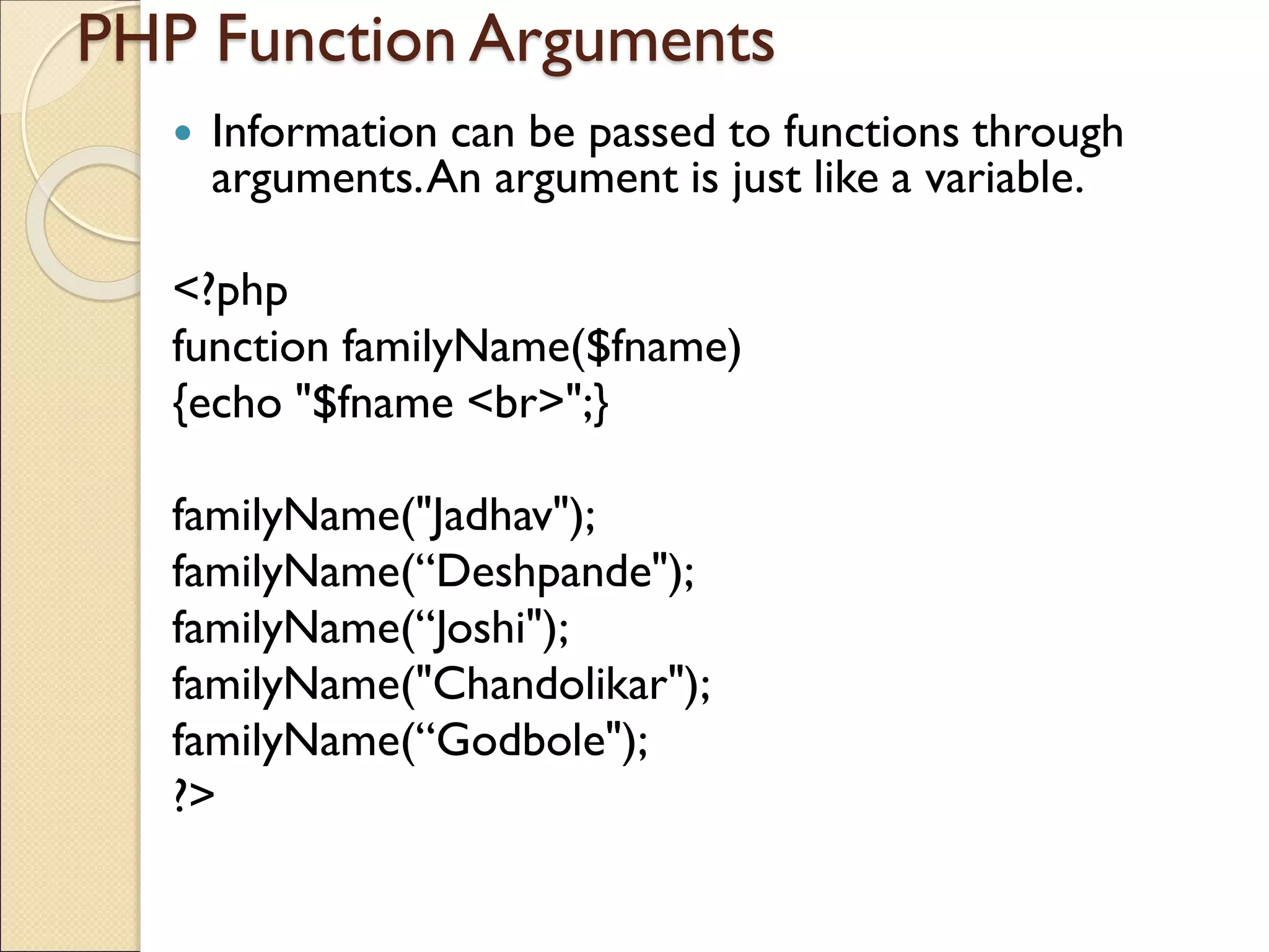 PHP Function Arguments
 Information can be passed to functions through
arguments.An argument is just like a variable.
<?php
function familyName($fname)
{echo "$fname <br>";}
familyName("Jadhav");
familyName(“Deshpande");
familyName(“Joshi");
familyName("Chandolikar");
familyName(“Godbole");
?>
 