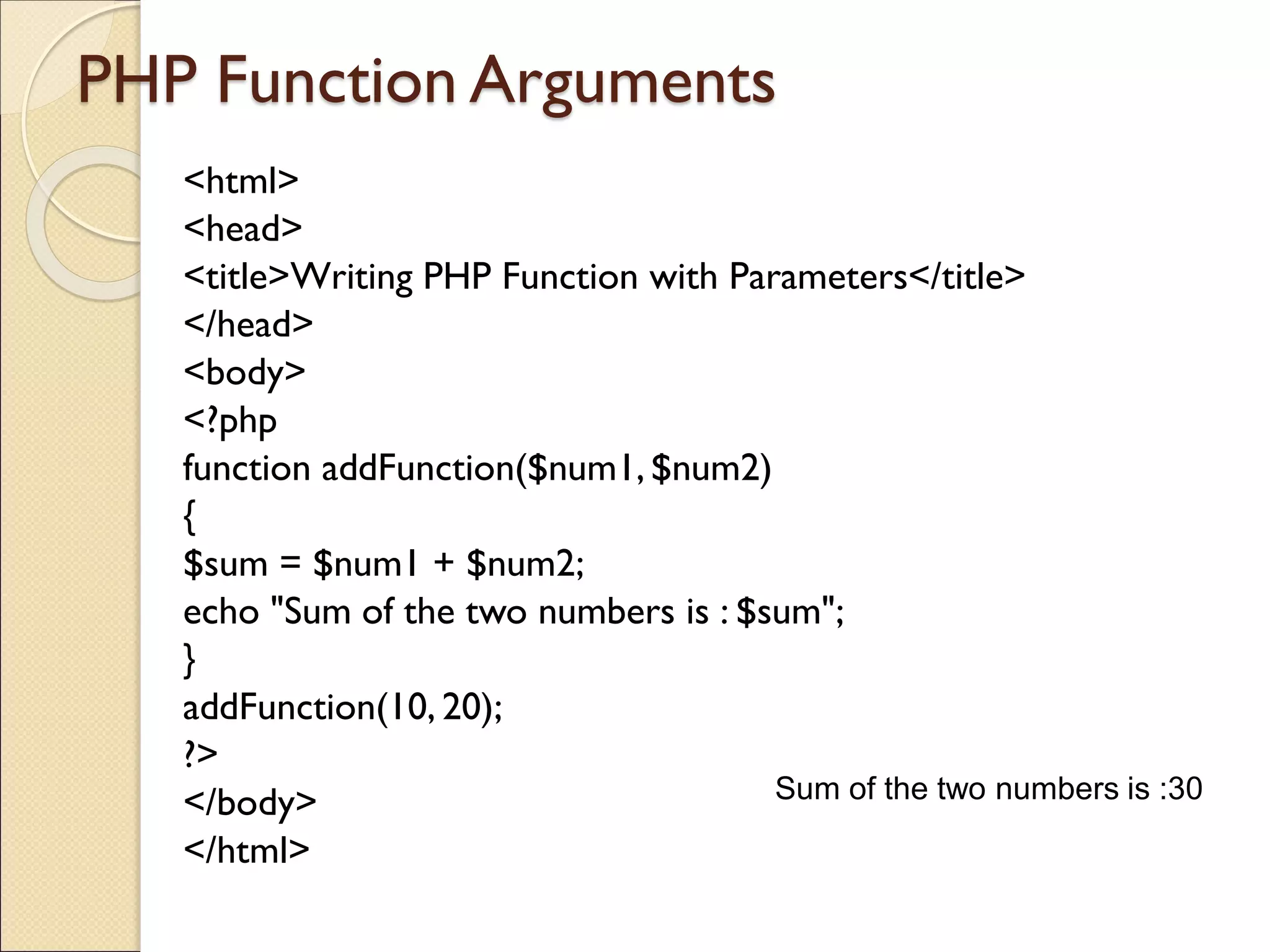PHP Function Arguments
<html>
<head>
<title>Writing PHP Function with Parameters</title>
</head>
<body>
<?php
function addFunction($num1, $num2)
{
$sum = $num1 + $num2;
echo "Sum of the two numbers is : $sum";
}
addFunction(10, 20);
?>
</body>
</html>
Sum of the two numbers is :30
 