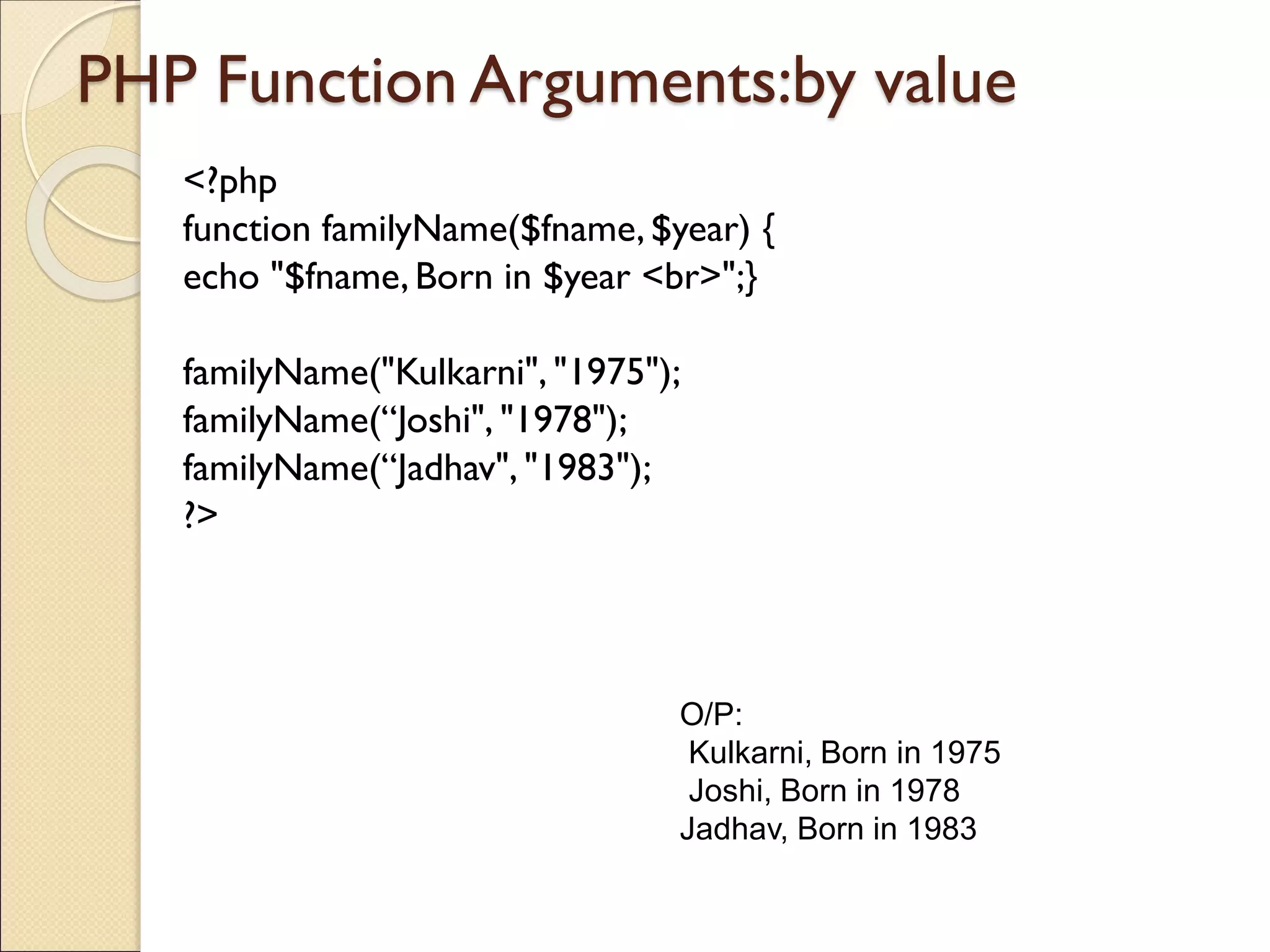 PHP Function Arguments:by value
<?php
function familyName($fname,$year) {
echo "$fname, Born in $year <br>";}
familyName("Kulkarni", "1975");
familyName(“Joshi", "1978");
familyName(“Jadhav", "1983");
?>
O/P:
Kulkarni, Born in 1975
Joshi, Born in 1978
Jadhav, Born in 1983
 
