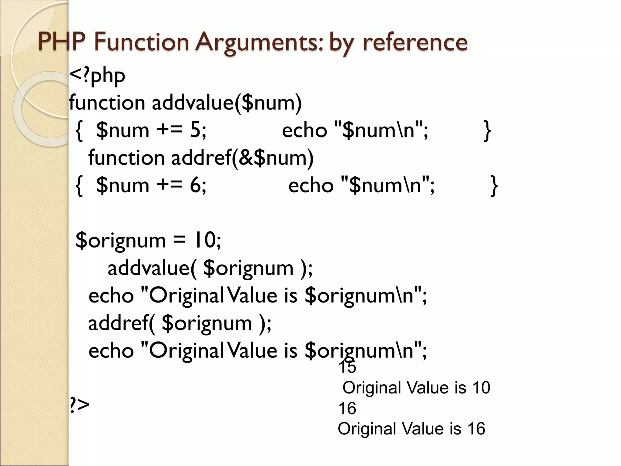 PHP Function Arguments: by reference
<?php
function addvalue($num)
{ $num += 5; echo "$numn"; }
function addref(&$num)
{ $num += 6; echo "$numn"; }
$orignum = 10;
addvalue( $orignum );
echo "OriginalValue is $orignumn";
addref( $orignum );
echo "OriginalValue is $orignumn";
?>
15
Original Value is 10
16
Original Value is 16
 