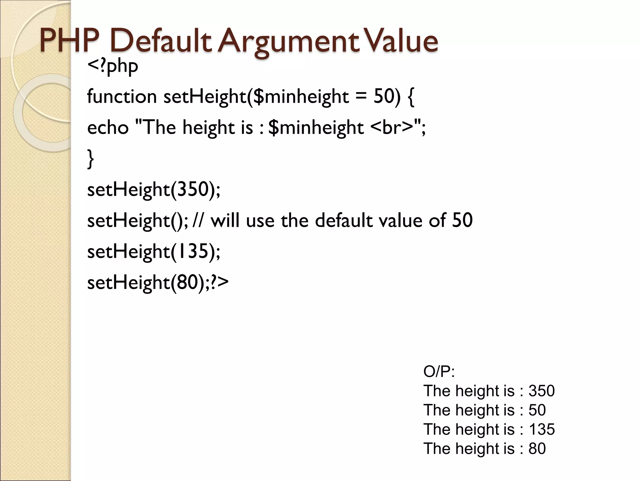 PHP Default ArgumentValue
<?php
function setHeight($minheight = 50) {
echo "The height is : $minheight <br>";
}
setHeight(350);
setHeight(); // will use the default value of 50
setHeight(135);
setHeight(80);?>
O/P:
The height is : 350
The height is : 50
The height is : 135
The height is : 80
 