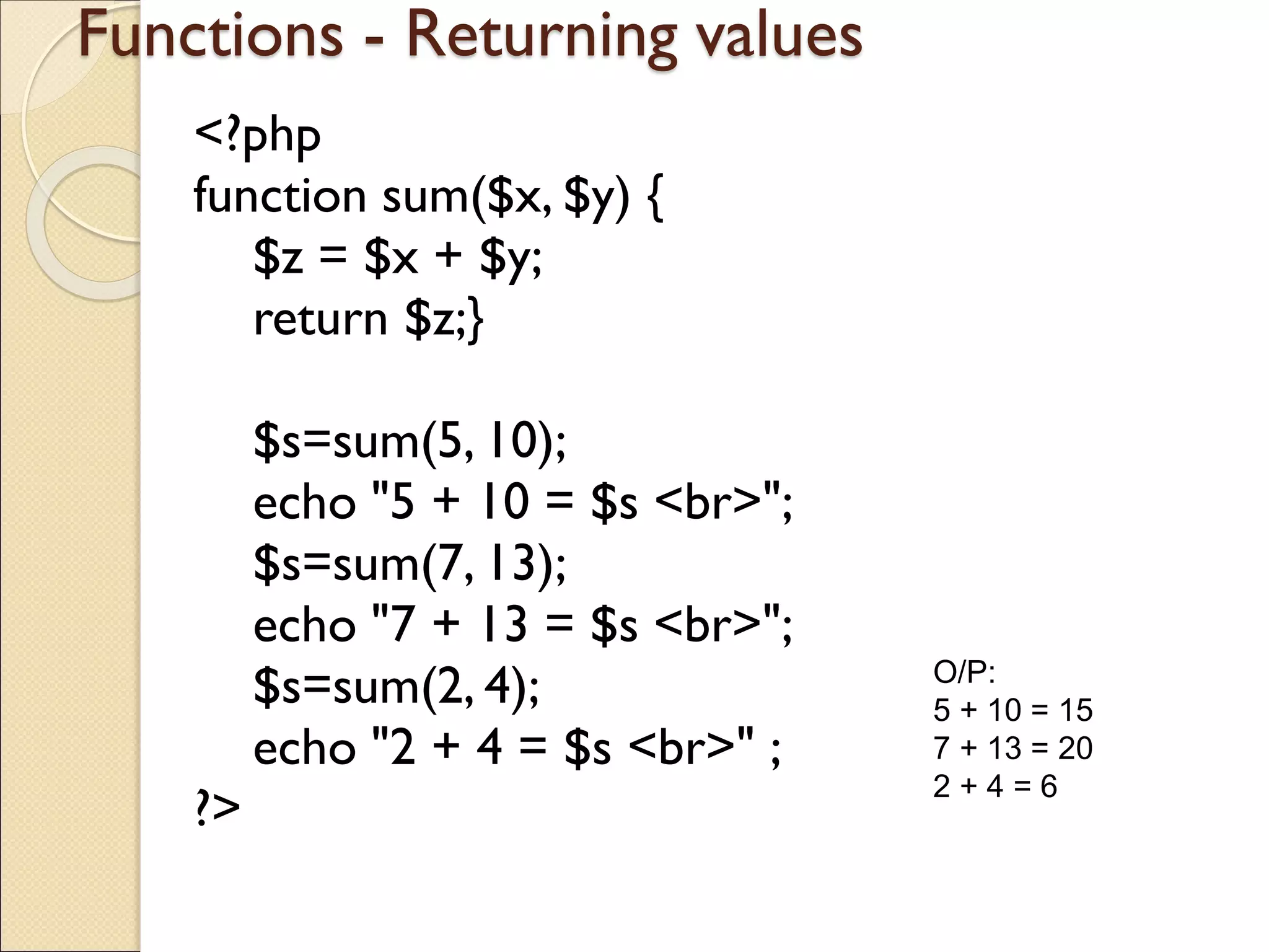 Functions - Returning values
<?php
function sum($x, $y) {
$z = $x + $y;
return $z;}
$s=sum(5, 10);
echo "5 + 10 = $s <br>";
$s=sum(7, 13);
echo "7 + 13 = $s <br>";
$s=sum(2, 4);
echo "2 + 4 = $s <br>" ;
?>
O/P:
5 + 10 = 15
7 + 13 = 20
2 + 4 = 6
 