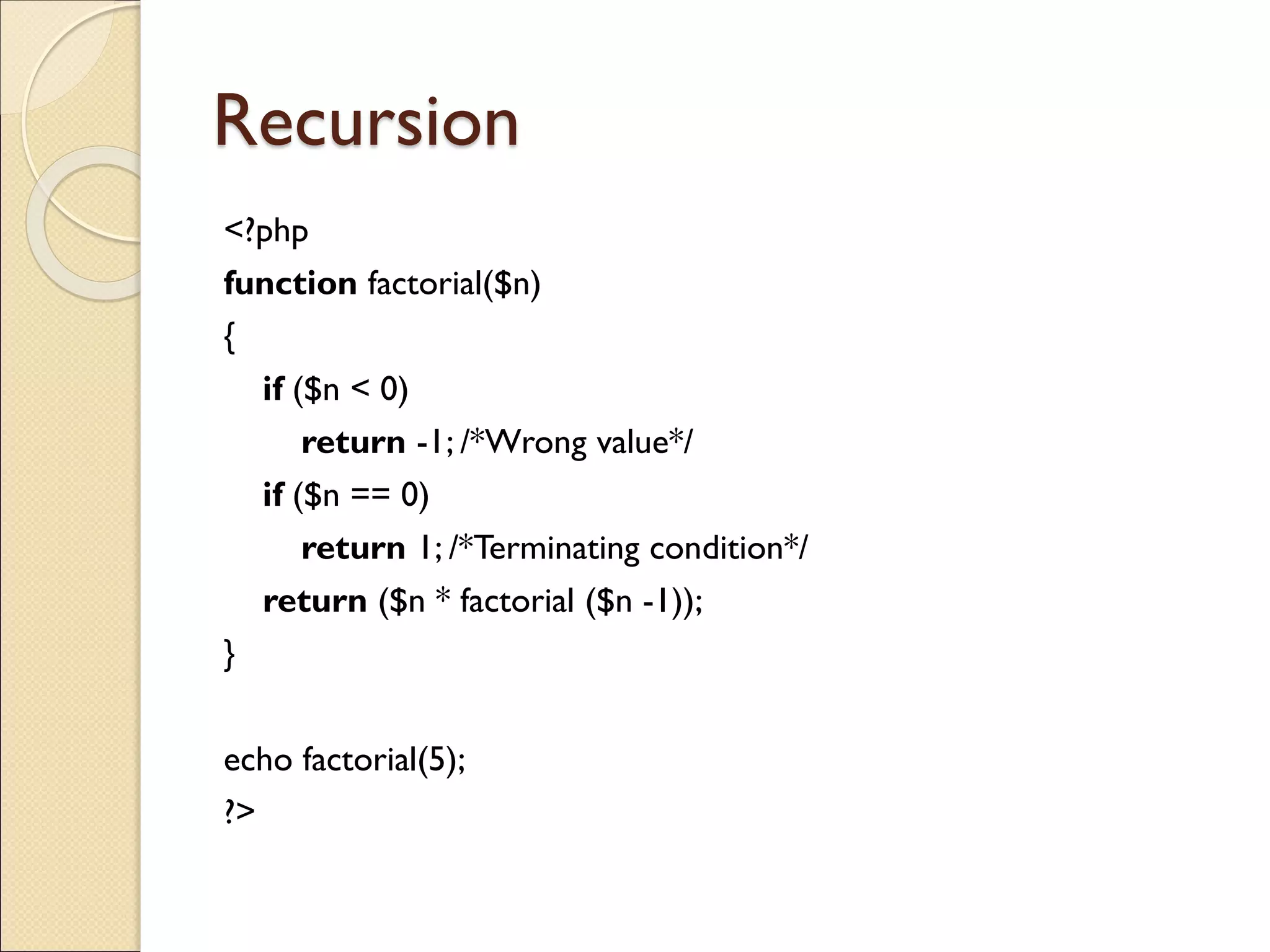 Recursion
<?php
function factorial($n)
{
if ($n < 0)
return -1; /*Wrong value*/
if ($n == 0)
return 1; /*Terminating condition*/
return ($n * factorial ($n -1));
}
echo factorial(5);
?>
 
