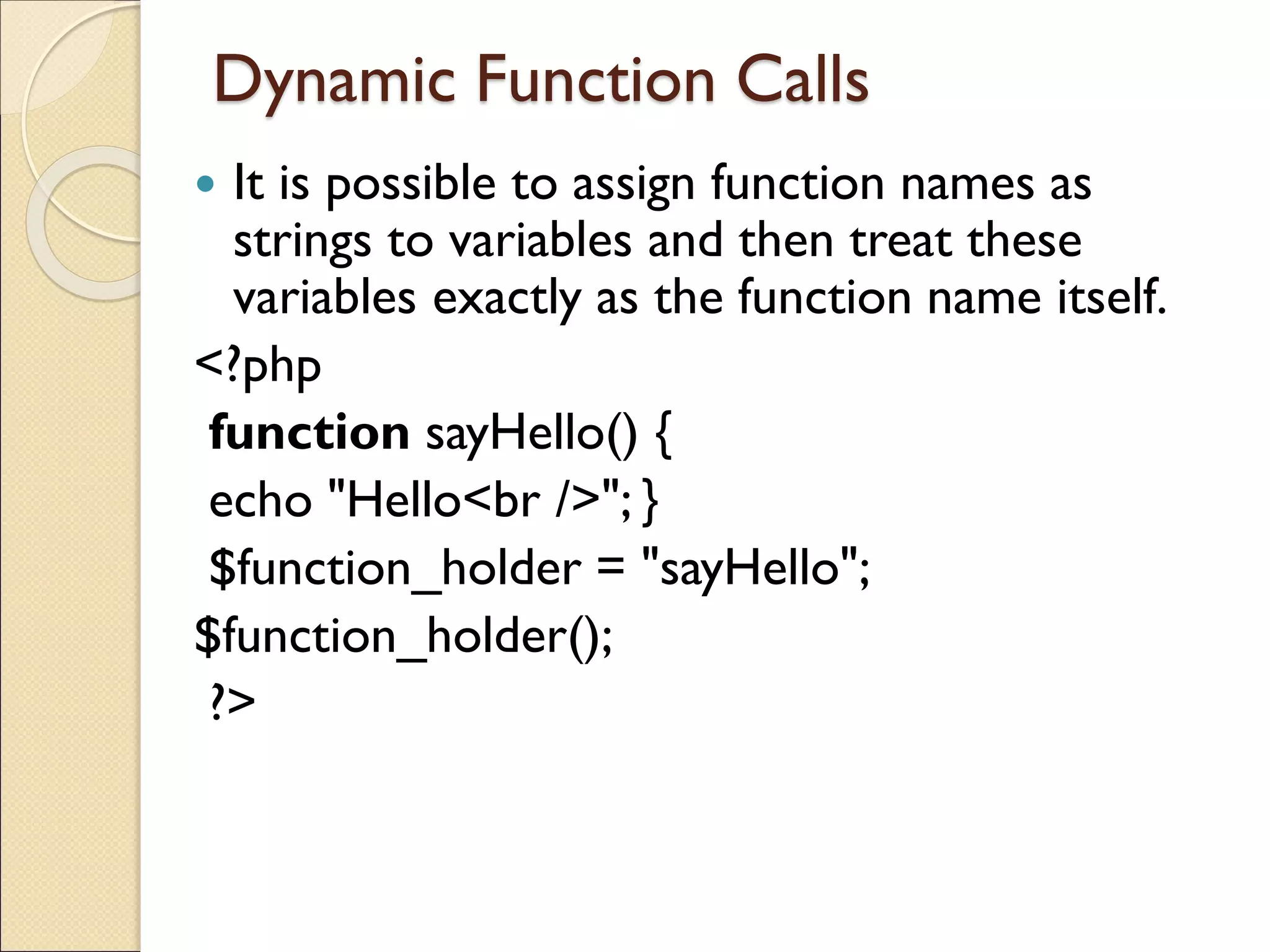 Dynamic Function Calls
 It is possible to assign function names as
strings to variables and then treat these
variables exactly as the function name itself.
<?php
function sayHello() {
echo "Hello<br />"; }
$function_holder = "sayHello";
$function_holder();
?>
 