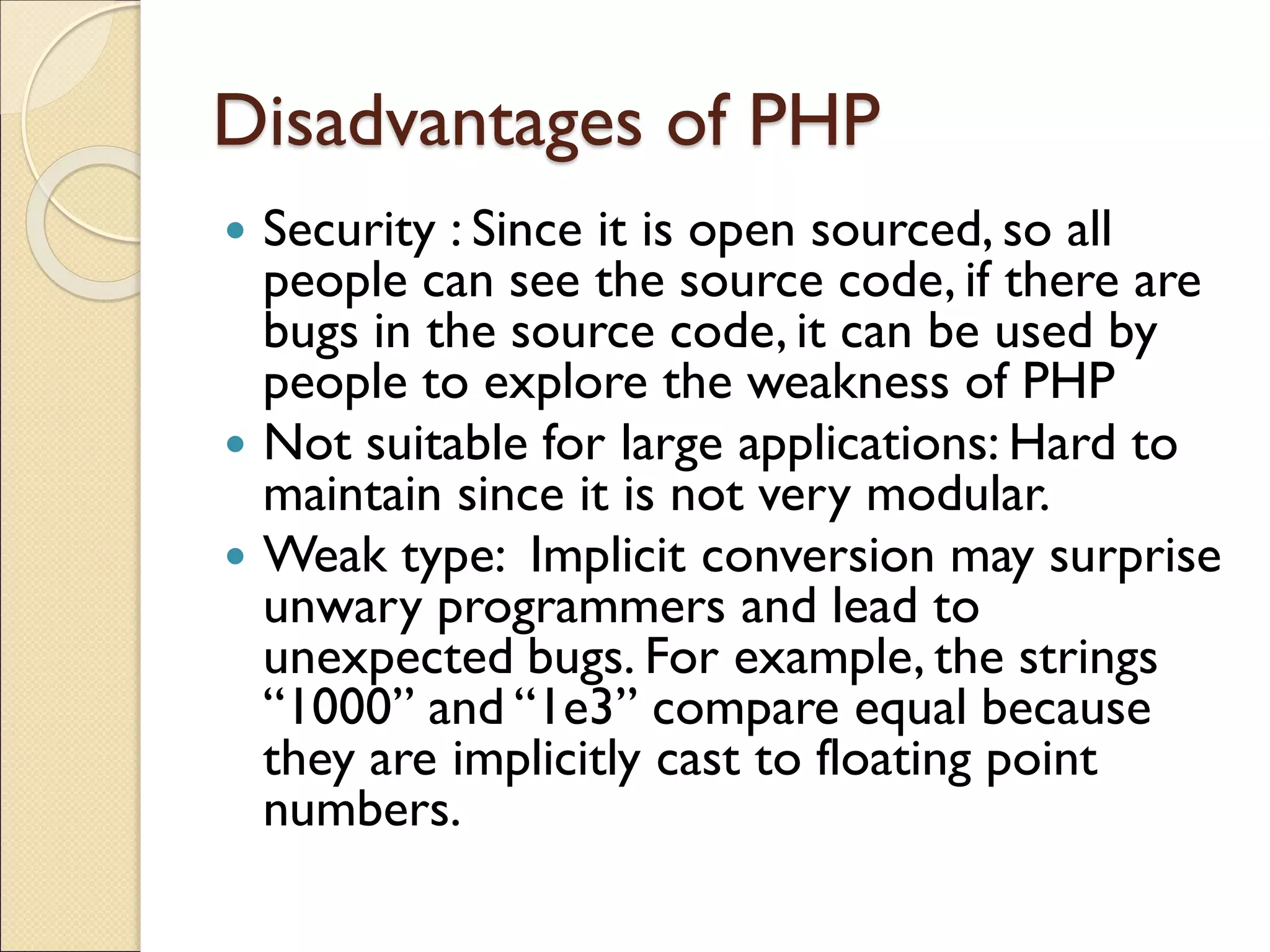 Disadvantages of PHP
 Security : Since it is open sourced, so all
people can see the source code, if there are
bugs in the source code, it can be used by
people to explore the weakness of PHP
 Not suitable for large applications: Hard to
maintain since it is not very modular.
 Weak type: Implicit conversion may surprise
unwary programmers and lead to
unexpected bugs. For example, the strings
“1000” and “1e3” compare equal because
they are implicitly cast to floating point
numbers.
 