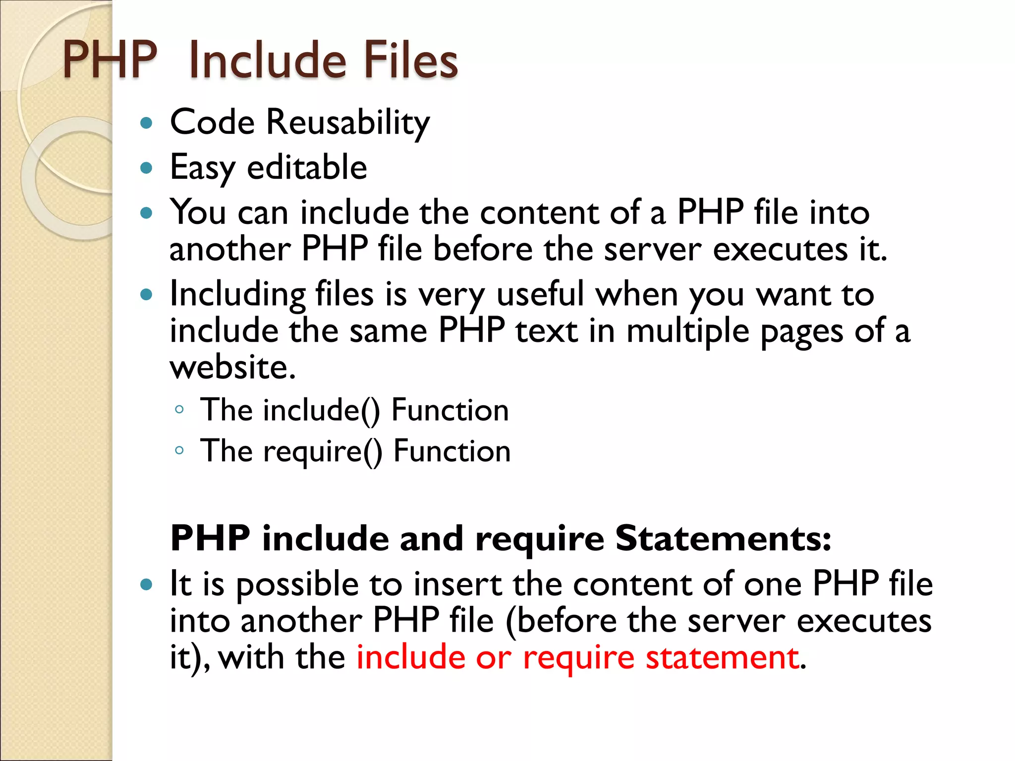 PHP Include Files
 Code Reusability
 Easy editable
 You can include the content of a PHP file into
another PHP file before the server executes it.
 Including files is very useful when you want to
include the same PHP text in multiple pages of a
website.
◦ The include() Function
◦ The require() Function
PHP include and require Statements:
 It is possible to insert the content of one PHP file
into another PHP file (before the server executes
it), with the include or require statement.
 