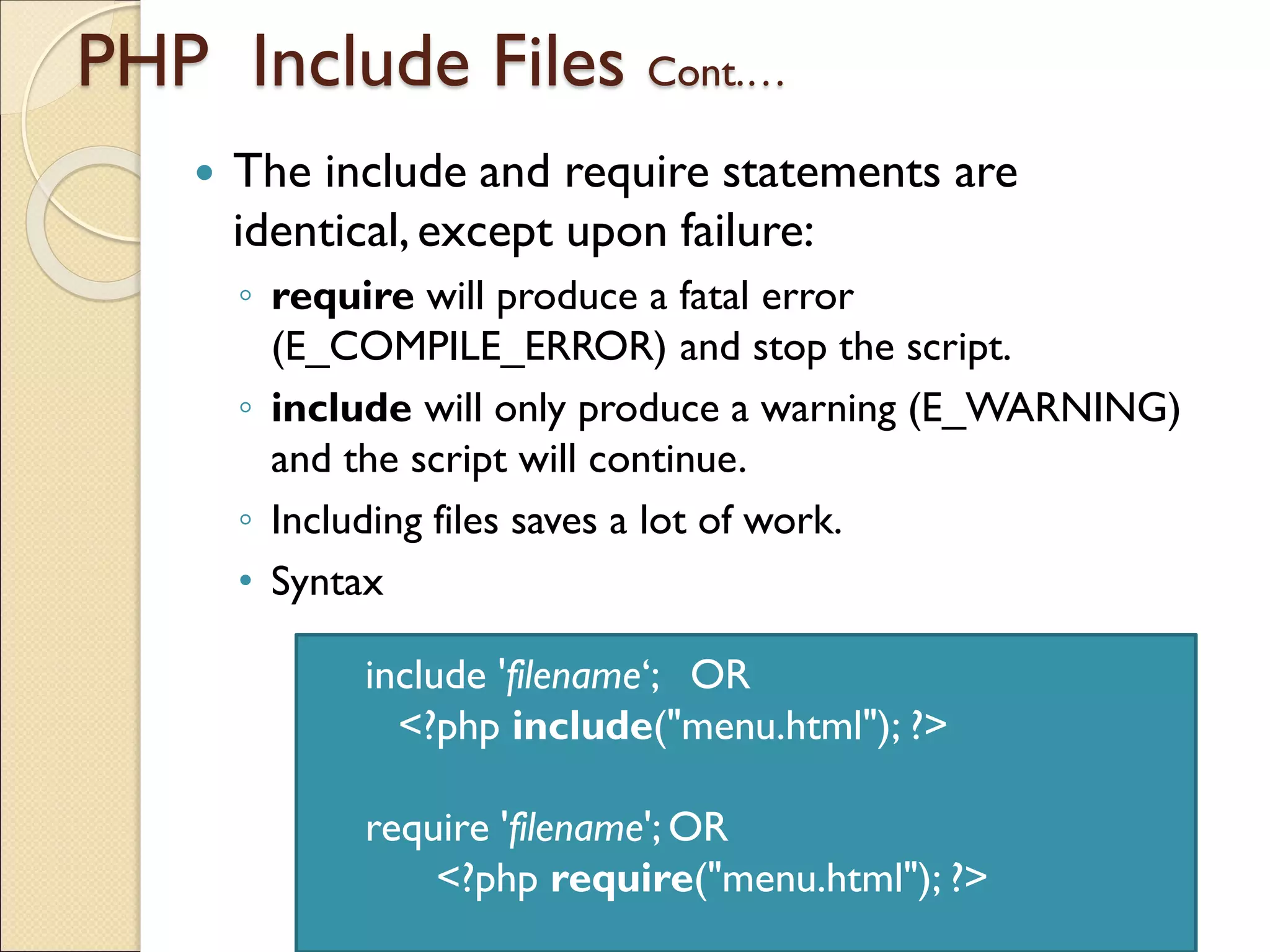 PHP Include Files Cont.…
 The include and require statements are
identical,except upon failure:
◦ require will produce a fatal error
(E_COMPILE_ERROR) and stop the script.
◦ include will only produce a warning (E_WARNING)
and the script will continue.
◦ Including files saves a lot of work.
• Syntax
include 'filename‘; OR
<?php include("menu.html"); ?>
require 'filename'; OR
<?php require("menu.html"); ?>
 