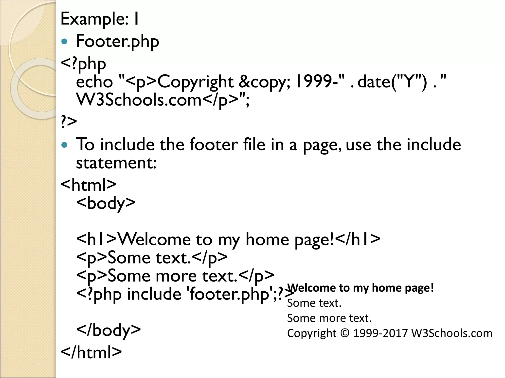 Example:1
 Footer.php
<?php
echo "<p>Copyright &copy; 1999-" . date("Y") . "
W3Schools.com</p>";
?>
 To include the footer file in a page, use the include
statement:
<html>
<body>
<h1>Welcome to my home page!</h1>
<p>Some text.</p>
<p>Some more text.</p>
<?php include 'footer.php';?>
</body>
</html>
Welcome to my home page!
Some text.
Some more text.
Copyright © 1999-2017 W3Schools.com
 