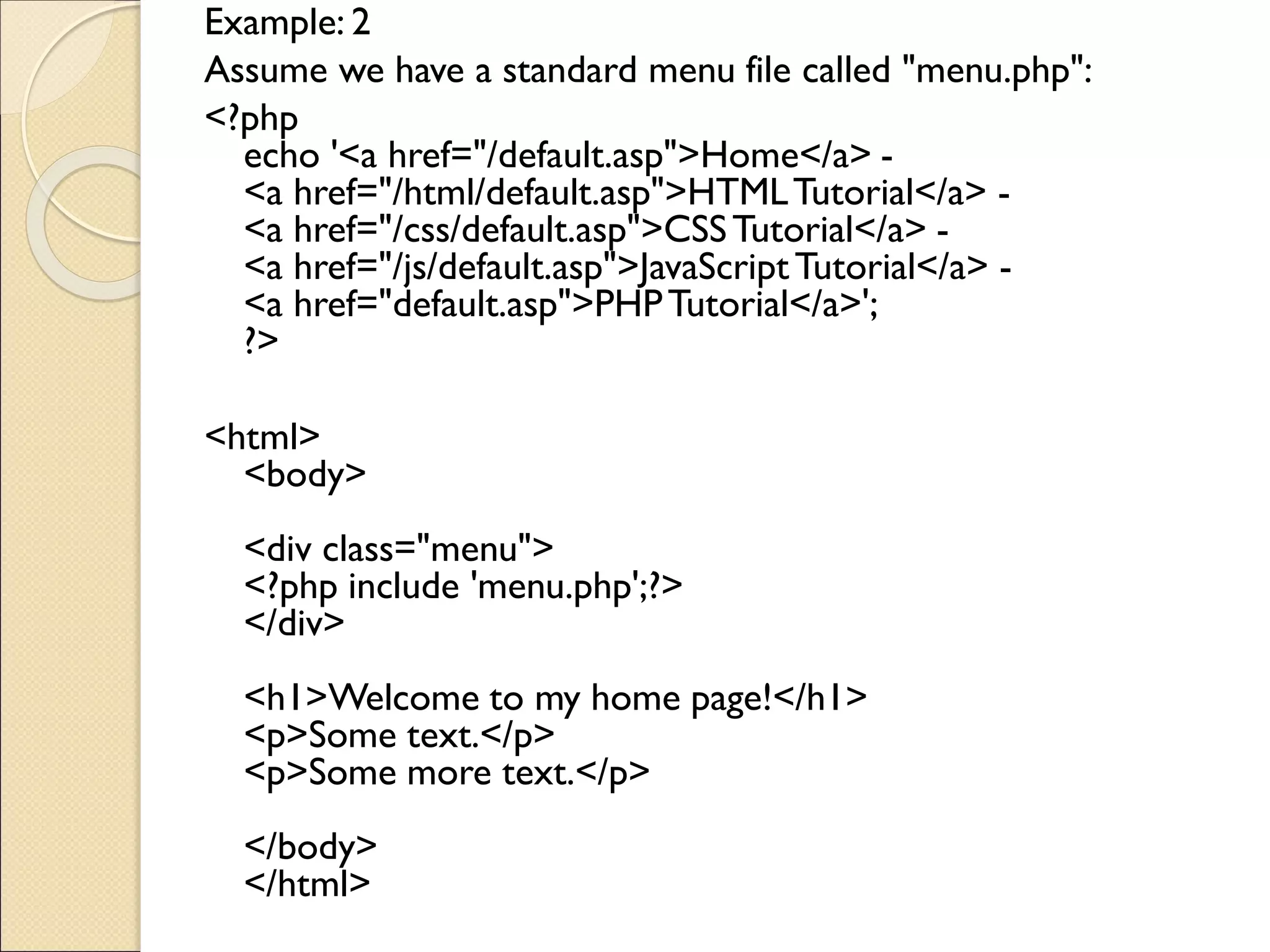 Example: 2
Assume we have a standard menu file called "menu.php":
<?php
echo '<a href="/default.asp">Home</a> -
<a href="/html/default.asp">HTMLTutorial</a> -
<a href="/css/default.asp">CSSTutorial</a> -
<a href="/js/default.asp">JavaScriptTutorial</a> -
<a href="default.asp">PHPTutorial</a>';
?>
<html>
<body>
<div class="menu">
<?php include 'menu.php';?>
</div>
<h1>Welcome to my home page!</h1>
<p>Some text.</p>
<p>Some more text.</p>
</body>
</html>
 