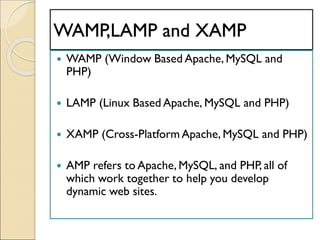WAMP,LAMP and XAMP
 WAMP (Window Based Apache, MySQL and
PHP)
 LAMP (Linux Based Apache, MySQL and PHP)
 XAMP (Cross-Platform Apache, MySQL and PHP)
 AMP refers to Apache, MySQL, and PHP, all of
which work together to help you develop
dynamic web sites.
 
