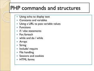PHP commands and structures
 Using echo to display text
 Constants and variables
 Using a URL to pass variable values
 Functions
 if / else statements
 For, foreach
 while and do / while
 Arrays
 String
 Include/ require
 File handling
 Sessions and cookies
 HTML forms
 
