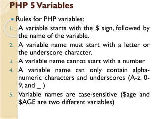 PHP 5Variables
 Rules for PHP variables:
1. A variable starts with the $ sign, followed by
the name of the variable.
2. A variable name must start with a letter or
the underscore character.
3. A variable name cannot start with a number
4. A variable name can only contain alpha-
numeric characters and underscores (A-z, 0-
9, and _ )
5. Variable names are case-sensitive ($age and
$AGE are two different variables)
 