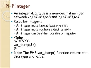 PHP Integer
 An integer data type is a non-decimal number
between -2,147,483,648 and 2,147,483,647.
 Rules for integers:
◦ An integer must have at least one digit
◦ An integer must not have a decimal point
◦ An integer can be either positive or negative
 <?php
$x = 5985;
var_dump($x);
?>
 Note:The PHP var_dump() function returns the
data type and value.
 