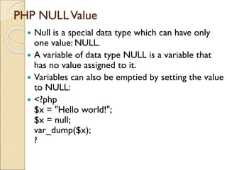 PHP NULLValue
 Null is a special data type which can have only
one value: NULL.
 A variable of data type NULL is a variable that
has no value assigned to it.
 Variables can also be emptied by setting the value
to NULL:
 <?php
$x = "Hello world!";
$x = null;
var_dump($x);
?
 